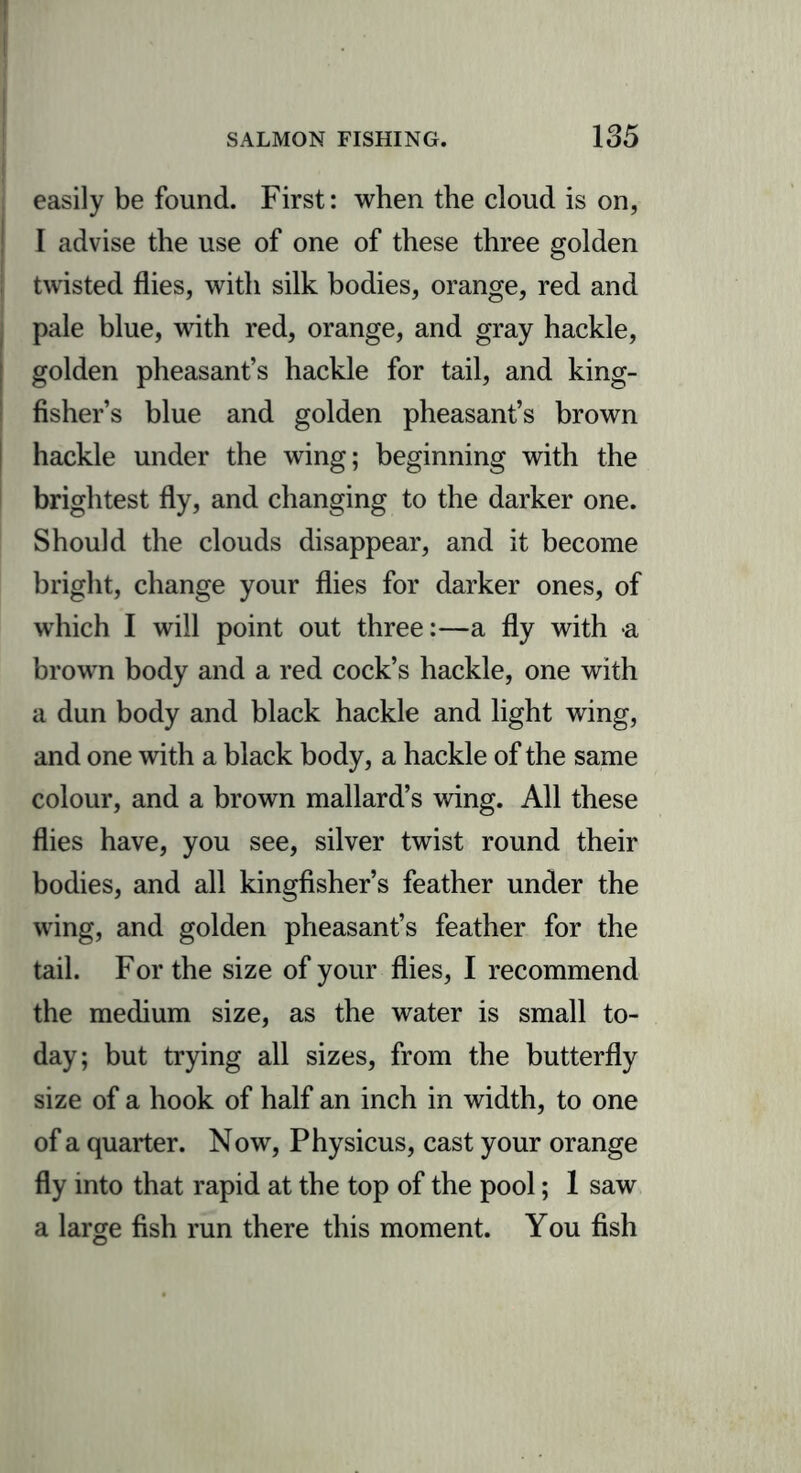 easily be found. First: when the cloud is on, I advise the use of one of these three golden twisted flies, with silk bodies, orange, red and pale blue, with red, orange, and gray hackle, golden pheasant’s hackle for tail, and king- fisher’s blue and golden pheasant’s brown hackle under the wing; beginning with the brightest fly, and changing to the darker one. Should the clouds disappear, and it become bright, change your flies for darker ones, of which I will point out three:—a fly with a brown body and a red cock’s hackle, one with a dun body and black hackle and light wing, and one with a black body, a hackle of the same colour, and a brown mallard’s wing. All these flies have, you see, silver twist round their bodies, and all kingfisher’s feather under the wing, and golden pheasant’s feather for the tail. For the size of your flies, I recommend the medium size, as the water is small to- day; but trying all sizes, from the butterfly size of a hook of half an inch in width, to one of a quarter. Now, Physicus, cast your orange fly into that rapid at the top of the pool; 1 saw a large fish run there this moment. You fish