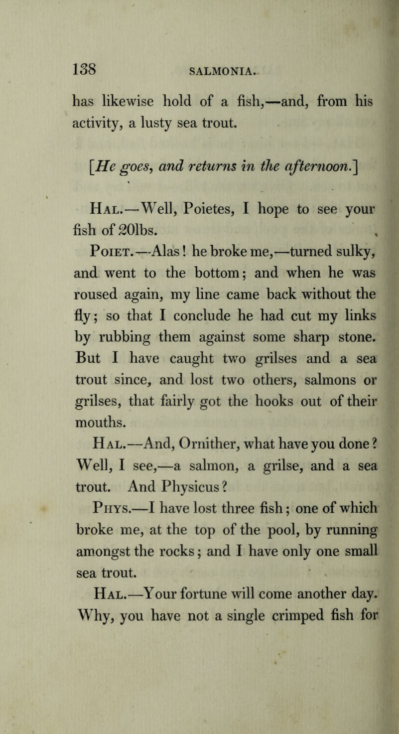 has likewise hold of a fish,—and, from his activity, a lusty sea trout. [He goes, and returns in the afternoon.] Hal.—Well, Poietes, I hope to see your fish of 201bs. Poiet.-—Alas! he broke me,—turned sulky, and went to the bottom; and when he was roused again, my line came back without the fly; so that I conclude he had cut my links by rubbing them against some sharp stone. But I have caught two grilses and a sea trout since, and lost two others, salmons or grilses, that fairly got the hooks out of their mouths. Hal.—And, Ornither, what have you done ? Well, I see,—a salmon, a grilse, and a sea trout. And Physicus? Phys.—I have lost three fish; one of which broke me, at the top of the pool, by running amongst the rocks; and I have only one small sea trout. Hal.—Your fortune will come another day. Why, you have not a single crimped fish for