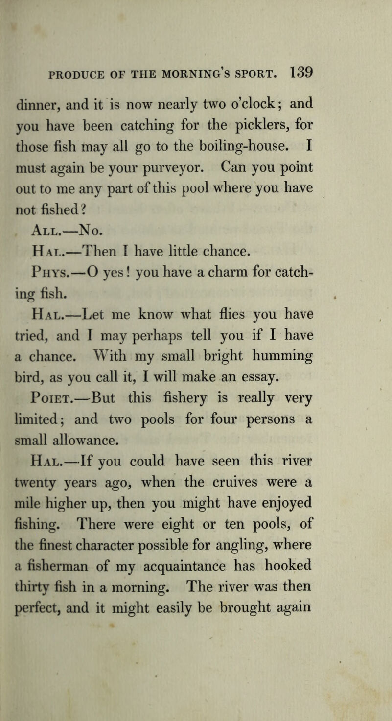 dinner, and it is now nearly two o’clock; and you have been catching for the picklers, for those fish may all go to the boiling-house. I must again be your purveyor. Can you point out to me any part of this pool where you have not fished ? All.—No. Hal.—Then I have little chance. Phys.—O yes! you have a charm for catch- ing fish. Hal.—Let me know what flies you have tried, and I may perhaps tell you if I have a chance. With my small bright humming bird, as you call it, I will make an essay. Poiet.—But this fishery is really very limited; and two pools for four persons a small allowance. Hal.—If you could have seen this river twenty years ago, when the cruives were a mile higher up, then you might have enjoyed fishing. There were eight or ten pools, of the finest character possible for angling, where a fisherman of my acquaintance has hooked thirty fish in a morning. The river was then perfect, and it might easily be brought again