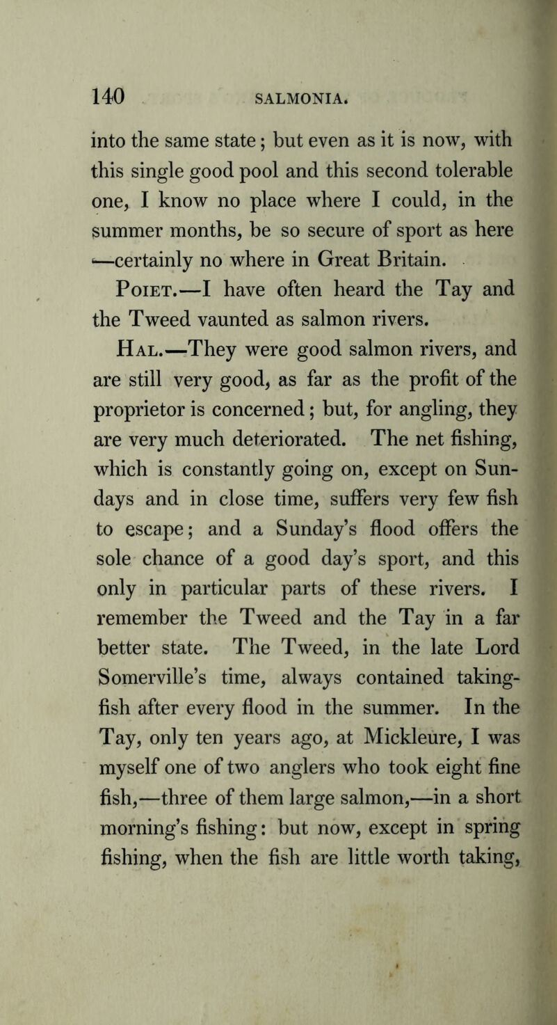 into the same state; but even as it is now, with this single good pool and this second tolerable one, I know no place where I could, in the summer months, be so secure of sport as here *—certainly no where in Great Britain. Poiet.—I have often heard the Tay and the Tweed vaunted as salmon rivers. Hal.—They were good salmon rivers, and are still very good, as far as the profit of the proprietor is concerned; but, for angling, they are very much deteriorated. The net fishing, which is constantly going on, except on Sun- days and in close time, suffers very few fish to escape; and a Sunday’s flood offers the sole chance of a good day’s sport, and this only in particular parts of these rivers. I remember the Tweed and the Tay in a far better state. The Tweed, in the late Lord Somerville’s time, always contained taking- fish after every flood in the summer. In the Tay, only ten years ago, at Mickleure, I was myself one of two anglers who took eight fine fish,—three of them large salmon,—in a short morning’s fishing: but now, except in spring fishing, when the fish are little worth taking,