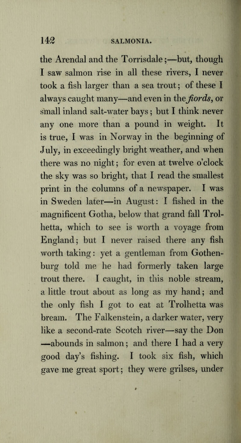 the Arendal and the Torrisdale;—but, though I saw salmon rise in all these rivers, I never took a fish larger than a sea trout; of these I always caught many—and even in the fiords, or small inland salt-water bays; but I think never any one more than a pound in weight. It is true, I was in Norway in the beginning of July, in exceedingly bright weather, and when there was no night; for even at twelve o’clock the sky was so bright, that I read the smallest print in the columns of a newspaper. I was in Sweden later—in August: I fished in the magnificent Gotha, below that grand fall Trol- hetta, which to see is worth a voyage from England; but I never raised there any fish worth taking: yet a gentleman from Gothen- burg told me he had formerly taken large trout there. I caught, in this noble stream, a little trout about as long as my hand; and the only fish I got to eat at Trolhetta was bream. The Falkenstein, a darker water, very like a second-rate Scotch river—say the Don —abounds in salmon; and there I had a very good day’s fishing. I took six fish, which gave me great sport; they were grilses, under