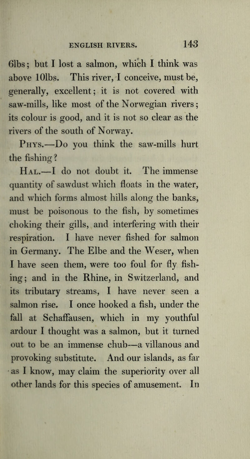 61bs; but I lost a salmon, which I think was above lOlbs. This river, I conceive, must be, generally, excellent; it is not covered with saw-mills, like most of the Norwegian rivers; its colour is good, and it is not so clear as the rivers of the south of Norway. Phys.—Do you think the saw-mills hurt the fishing? Hal.—I do not doubt it. The immense quantity of sawdust which floats in the water, and which forms almost hills along the banks, must be poisonous to the fish, by sometimes choking their gills, and interfering with their respiration. I have never fished for salmon in Germany. The Elbe and the Weser, when I have seen them, were too foul for fly fish- ing; and in the Rhine, in Switzerland, and its tributary streams, I have never seen a salmon rise. I once hooked a fish, under the fall at SchafFausen, which in my youthful ardour I thought was a salmon, but it turned out to be an immense chub—a villanous and provoking substitute. And our islands, as far as I know, may claim the superiority over all other lands for this species of amusement. In