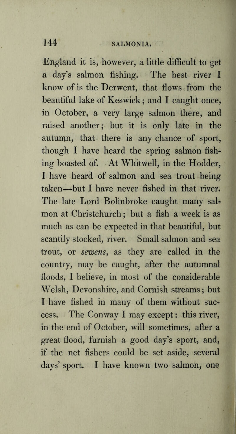 England it is, however, a little difficult to get a day’s salmon fishing. The best river I know of is the Derwent, that flows from the beautiful lake of Keswick; and I caught once, in October, a very large salmon there, and raised another; but it is only late in the autumn, that there is any chance of sport, though I have heard the spring salmon fish- ing boasted of. At Whitwell, in the Hodder, I have heard of salmon and sea trout being taken—but I have never fished in that river. The late Lord Bolinbroke caught many sal- mon at Christchurch; but a fish a week is as much as can be expected in that beautiful, but scantily stocked, river. Small salmon and sea trout, or sewens, as they are called in the country, may be caught, after the autumnal floods, I believe, in most of the considerable Welsh, Devonshire, and Cornish streams; but I have fished in many of them without suc- cess. The Conway I may except: this river, in the end of October, will sometimes, after a great flood, furnish a good day’s sport, and, if the net fishers could be set aside, several days’ sport. I have known two salmon, one