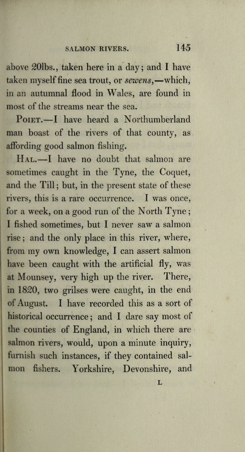 above 201bs., taken here in a day; and I have taken myself fine sea trout, or sewens,—which, in an autumnal flood in Wales, are found in most of the streams near the sea. Poiet.—I have heard a Northumberland man boast of the rivers of that county, as affording good salmon fishing. Hal.—I have no doubt that salmon are sometimes caught in the Tyne, the Coquet, and the Till; but, in the present state of these rivers, this is a rare occurrence. I was once, for a week, on a good run of the North Tyne; I fished sometimes, but I never saw a salmon rise; and the only place in this river, where, from my own knowledge, I can assert salmon have been caught with the artificial fly, was at Mounsey, very high up the river. There, i in 1820, two grilses were caught, in the end ! of August. I have recorded this as a sort of historical occurrence; and I dare say most of the counties of England, in which there are salmon rivers, would, upon a minute inquiry, ! furnish such instances, if they contained sal- mon fishers. Yorkshire, Devonshire, and