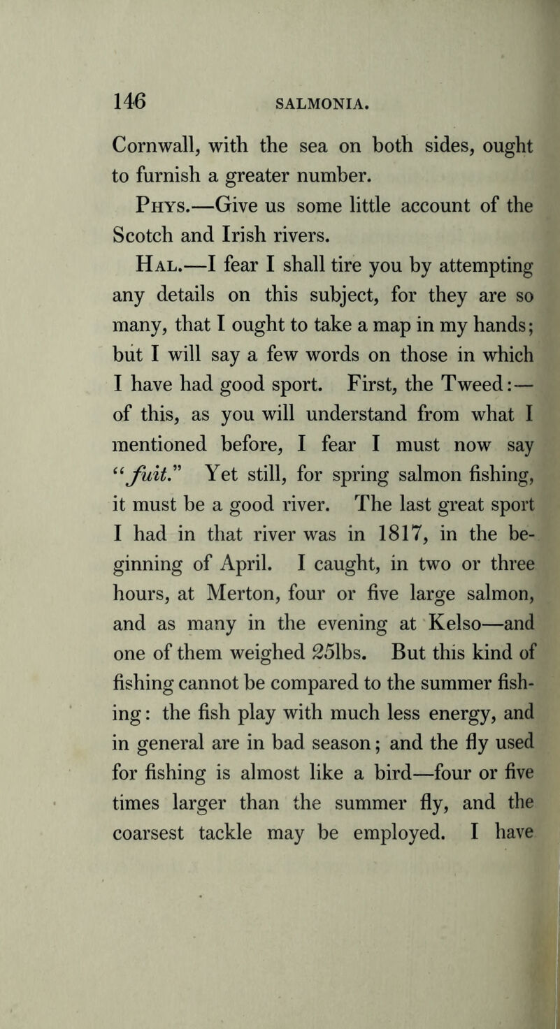 Cornwall, with the sea on both sides, ought to furnish a greater number. Phys.—Give us some little account of the Scotch and Irish rivers. Hal.—I fear I shall tire you by attempting any details on this subject, for they are so many, that I ought to take a map in my hands; but I will say a few words on those in which I have had good sport. First, the Tweed:— of this, as you will understand from what I mentioned before, I fear I must now say “ fuit.” Yet still, for spring salmon fishing, it must be a good river. The last great sport I had in that river was in 1817, in the be- ginning of April. I caught, in two or three hours, at Merton, four or five large salmon, and as many in the evening at Kelso—and one of them weighed 251bs. But this kind of fishing cannot be compared to the summer fish- ing : the fish play with much less energy, and in general are in bad season; and the fly used for fishing is almost like a bird—four or five times larger than the summer fly, and the coarsest tackle may be employed. I have