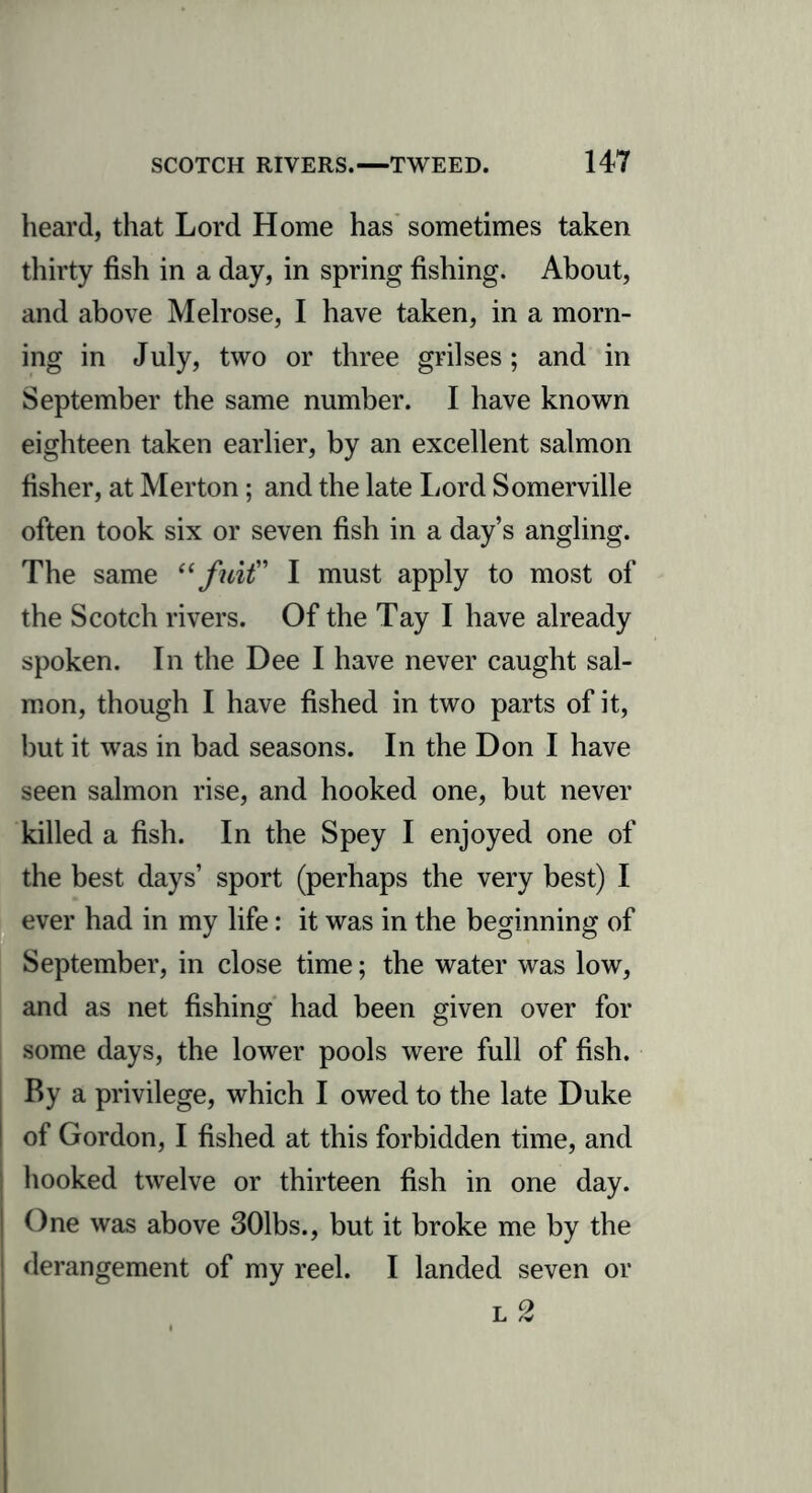 heard, that Lord Home has sometimes taken thirty fish in a day, in spring fishing. About, and above Melrose, I have taken, in a morn- ing in July, two or three grilses; and in September the same number. I have known eighteen taken earlier, by an excellent salmon fisher, at Merton; and the late Lord Somerville often took six or seven fish in a day’s angling. The same “ fnit” I must apply to most of the Scotch rivers. Of the Tay I have already spoken. In the Dee I have never caught sal- mon, though I have fished in two parts of it, but it was in bad seasons. In the Don I have seen salmon rise, and hooked one, but never killed a fish. In the Spey I enjoyed one of the best days’ sport (perhaps the very best) I ever had in my life: it was in the beginning of September, in close time; the water was low, and as net fishing had been given over for some days, the lower pools were full of fish. By a privilege, which I owed to the late Duke I of Gordon, I fished at this forbidden time, and | hooked twelve or thirteen fish in one day. | One was above 301bs., but it broke me by the derangement of my reel. I landed seven or l 2