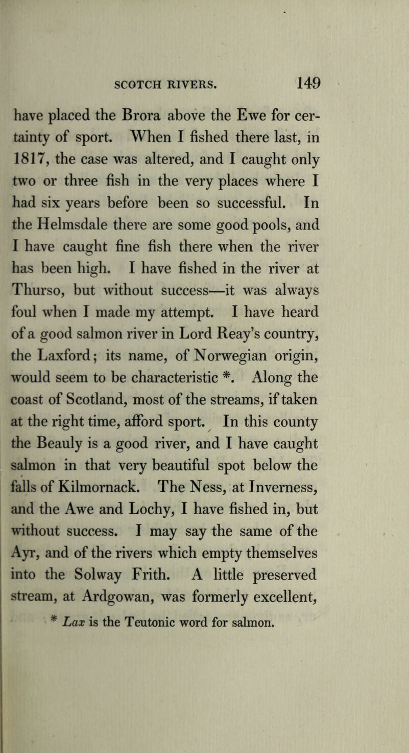 have placed the Brora above the Ewe for cer- tainty of sport. When I fished there last, in 1817, the case was altered, and I caught only two or three fish in the very places where I had six years before been so successful. In the Helmsdale there are some good pools, and I have caught fine fish there when the river has been high. I have fished in the river at Thurso, but without success—it was always foul when I made my attempt. I have heard of a good salmon river in Lord Reay’s country, the Laxford; its name, of Norwegian origin, would seem to be characteristic *. Along the coast of Scotland, most of the streams, if taken at the right time, afford sport. In this county the Beauly is a good river, and I have caught salmon in that very beautiful spot below the falls of Kilmornack. The Ness, at Inverness, and the Awe and Lochy, I have fished in, but without success. I may say the same of the Ayr, and of the rivers which empty themselves into the Solway Frith. A little preserved stream, at Ardgowan, was formerly excellent, * Lax is the Teutonic word for salmon.