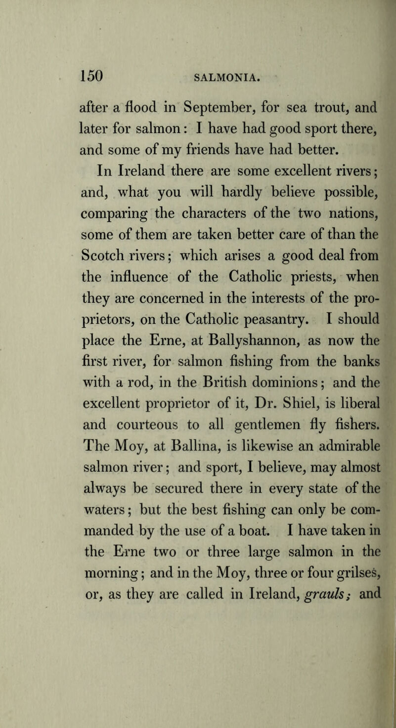 after a flood in September, for sea trout, and later for salmon: I have had good sport there, and some of my friends have had better. In Ireland there are some excellent rivers; and, what you will hardly believe possible, comparing the characters of the two nations, some of them are taken better care of than the Scotch rivers; which arises a good deal from the influence of the Catholic priests, when they are concerned in the interests of the pro- prietors, on the Catholic peasantry. I should place the Erne, at Ballyshannon, as now the first river, for salmon fishing from the banks with a rod, in the British dominions; and the excellent proprietor of it, Dr. Shiel, is liberal and courteous to all gentlemen fly fishers. The Moy, at Ballina, is likewise an admirable salmon river; and sport, I believe, may almost always be secured there in every state of the waters; but the best fishing can only be com- manded by the use of a boat. I have taken in the Erne two or three large salmon in the morning; and in the Moy, three or four grilses, or, as they are called in Ireland, grauls; and