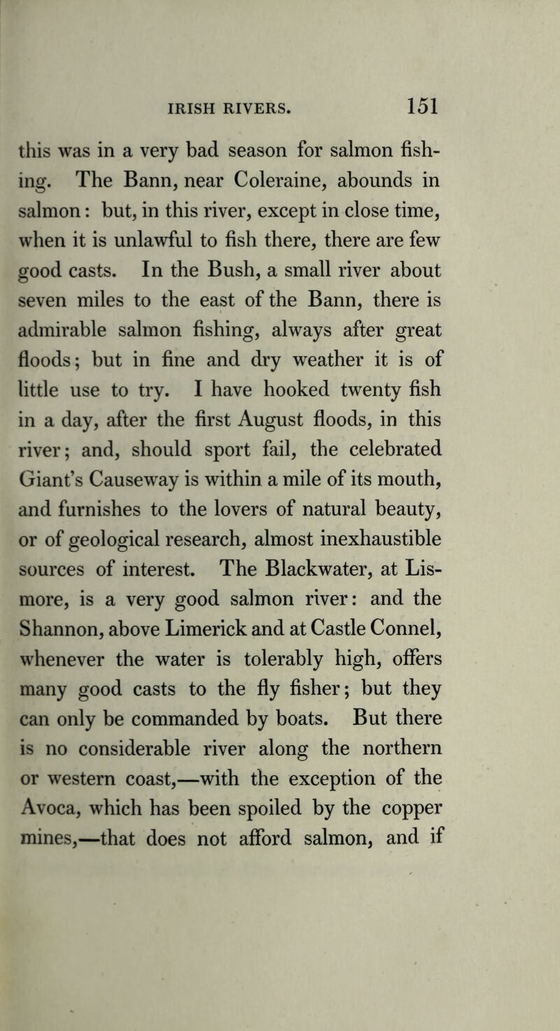 this was in a very bad season for salmon fish- ing. The Bann, near Coleraine, abounds in salmon: but, in this river, except in close time, when it is unlawful to fish there, there are few good casts. In the Bush, a small river about seven miles to the east of the Bann, there is admirable salmon fishing, always after great floods; but in fine and dry weather it is of little use to try. I have hooked twenty fish in a day, after the first August floods, in this river; and, should sport fail, the celebrated Giant’s Causeway is within a mile of its mouth, and furnishes to the lovers of natural beauty, or of geological research, almost inexhaustible sources of interest. The Blackwater, at Lis- more, is a very good salmon river: and the Shannon, above Limerick and at Castle Connel, whenever the water is tolerably high, offers many good casts to the fly fisher; but they can only be commanded by boats. But there is no considerable river along the northern or western coast,—with the exception of the Avoca, which has been spoiled by the copper mines,—that does not afford salmon, and if