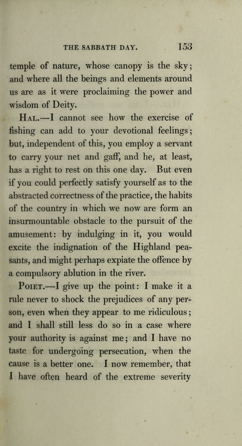 temple of nature, whose canopy is the sky; and where all the beings and elements around us are as it were proclaiming the power and wisdom of Deity. Hal.—I cannot see how the exercise of fishing can add to your devotional feelings; but, independent of this, you employ a servant to carry your net and gaff, and he, at least, has a right to rest on this one day. But even if you could perfectly satisfy yourself as to the abstracted correctness of the practice, the habits of the country in which we now are form an insurmountable obstacle to the pursuit of the amusement: by indulging in it, you would excite the indignation of the Highland pea- sants, and might perhaps expiate the offence by a compulsory ablution in the river. Poiet.—I give up the point: I make it a rule never to shock the prejudices of any per- son, even when they appear to me ridiculous; and I shall still less do so in a case where your authority is against me; and I have no taste for undergoing persecution, when the cause is a better one. I now remember, that I have often heard of the extreme severity