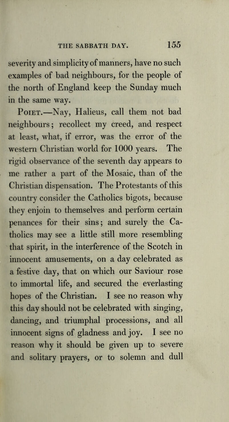 severity and simplicity of manners, have no such examples of bad neighbours, for the people of the north of England keep the Sunday much in the same way. Poiet.—Nay, Halieus, call them not bad neighbours; recollect my creed, and respect at least, what, if error, was the error of the western Christian world for 1000 years. The rigid observance of the seventh day appears to me rather a part of the Mosaic, than of the Christian dispensation. The Protestants of this country consider the Catholics bigots, because they enjoin to themselves and perform certain penances for their sins; and surely the Ca- tholics may see a little still more resembling that spirit, in the interference of the Scotch in innocent amusements, on a day celebrated as a festive day, that on which our Saviour rose to immortal life, and secured the everlasting hopes of the Christian. I see no reason why this day should not be celebrated with singing, dancing, and triumphal processions, and all innocent signs of gladness and joy. I see no reason why it should be given up to severe and solitary prayers, or to solemn and dull