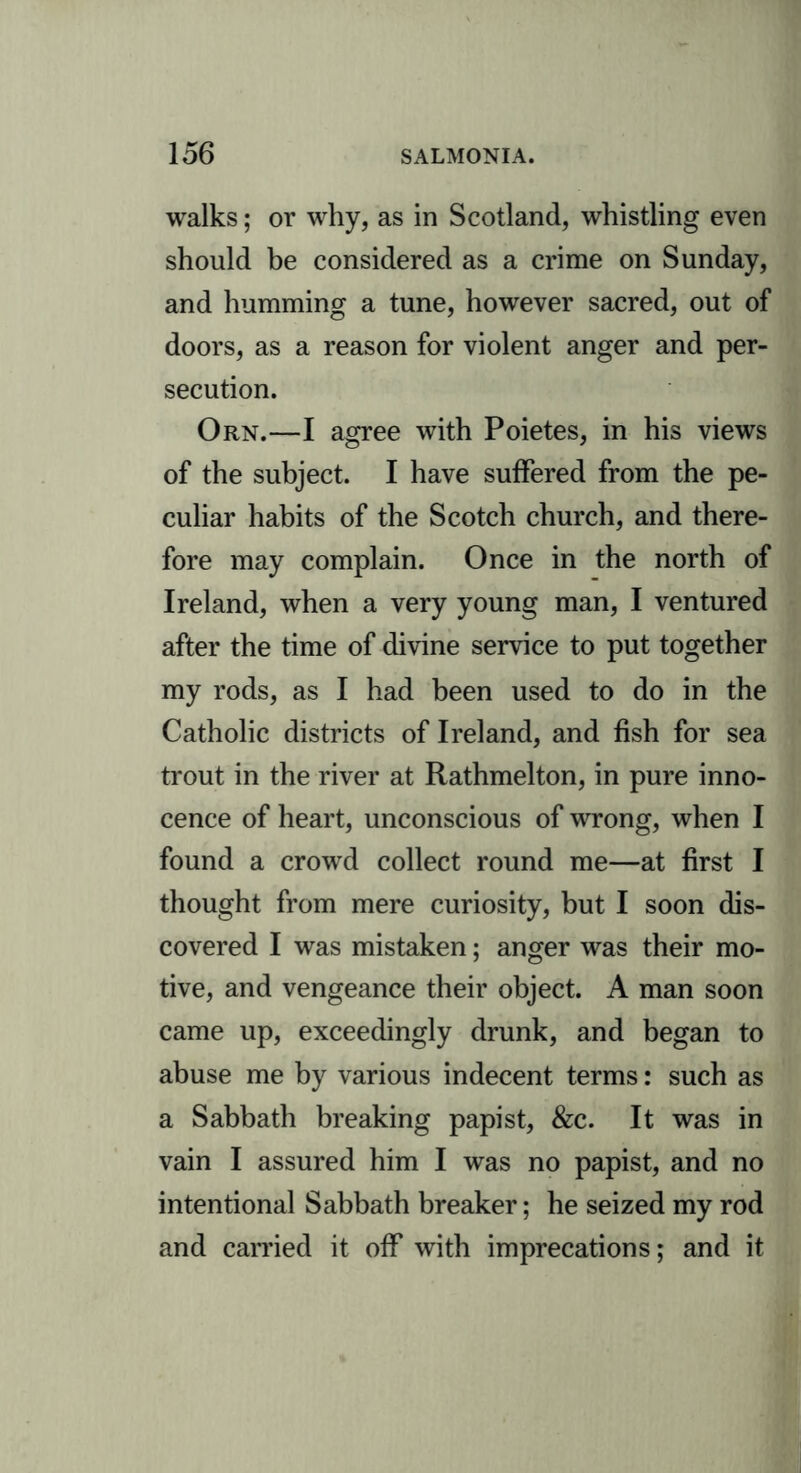 walks; or why, as in Scotland, whistling even should be considered as a crime on Sunday, and humming a tune, however sacred, out of doors, as a reason for violent anger and per- secution. Orn.—I agree with Poietes, in his views of the subject. I have suffered from the pe- culiar habits of the Scotch church, and there- fore may complain. Once in the north of Ireland, when a very young man, I ventured after the time of divine service to put together my rods, as I had been used to do in the Catholic districts of Ireland, and fish for sea trout in the river at Rathmelton, in pure inno- cence of heart, unconscious of wrong, when I found a crowd collect round me—at first I thought from mere curiosity, but I soon dis- covered I was mistaken; anger was their mo- tive, and vengeance their object. A man soon came up, exceedingly drunk, and began to abuse me by various indecent terms: such as a Sabbath breaking papist, &c. It was in vain I assured him I was no papist, and no intentional Sabbath breaker; he seized my rod and carried it off with imprecations; and it