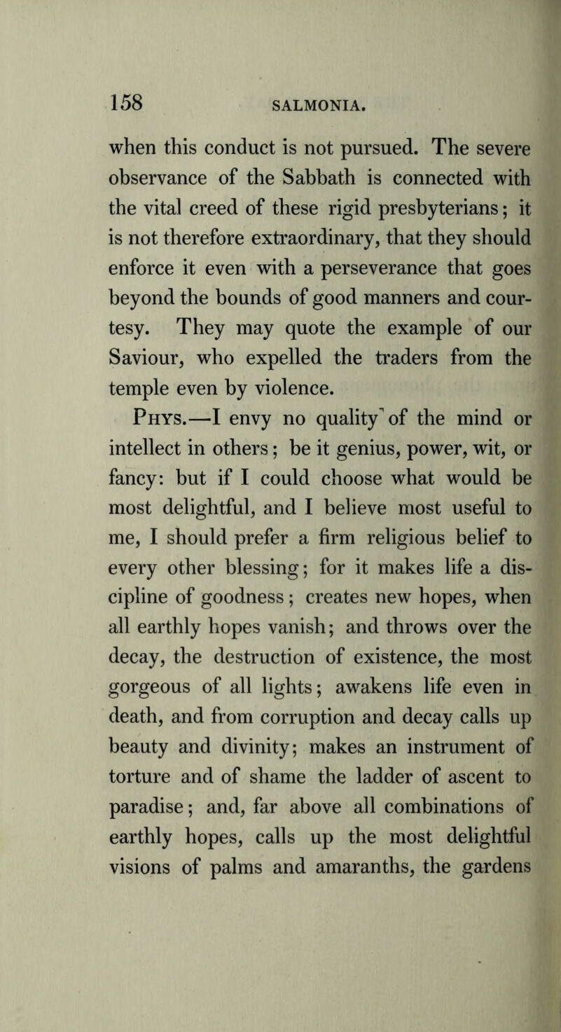 when this conduct is not pursued. The severe observance of the Sabbath is connected with the vital creed of these rigid presbyterians; it is not therefore extraordinary, that they should enforce it even with a perseverance that goes beyond the bounds of good manners and cour- tesy. They may quote the example of our Saviour, who expelled the traders from the temple even by violence. Phys.—I envy no quality of the mind or intellect in others; be it genius, power, wit, or fancy: but if I could choose what would be most delightful, and I believe most useful to me, I should prefer a firm religious belief to every other blessing; for it makes life a dis- cipline of goodness; creates new hopes, when all earthly hopes vanish; and throws over the decay, the destruction of existence, the most gorgeous of all lights; awakens life even in death, and from corruption and decay calls up beauty and divinity; makes an instrument of torture and of shame the ladder of ascent to paradise; and, far above all combinations of earthly hopes, calls up the most delightful visions of palms and amaranths, the gardens