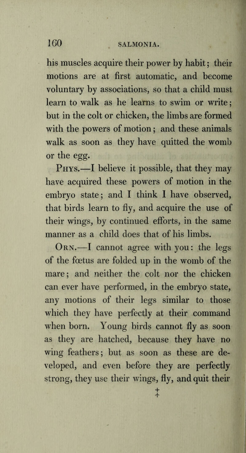 his muscles acquire their power by habit; their motions are at first automatic, and become voluntary by associations, so that a child must learn to walk as he learns to swim or write; but in the colt or chicken, the limbs are formed with the powers of motion; and these animals walk as soon as they have quitted the womb or the egg. Phys.—I believe it possible, that they may have acquired these powers of motion in the embryo state; and I think I have observed, that birds learn to fly, and acquire the use of their wings, by continued efforts, in the same manner as a child does that of his limbs. Orn.—I cannot agree with you: the legs of the foetus are folded up in the womb of the mare; and neither the colt nor the chicken can ever have performed, in the embryo state, any motions of their legs similar to those which they have perfectly at their command when born. Young birds cannot fly as soon as they are hatched, because they have no wing feathers; but as soon as these are de- veloped, and even before they are perfectly strong, they use their wings, fly, and quit their