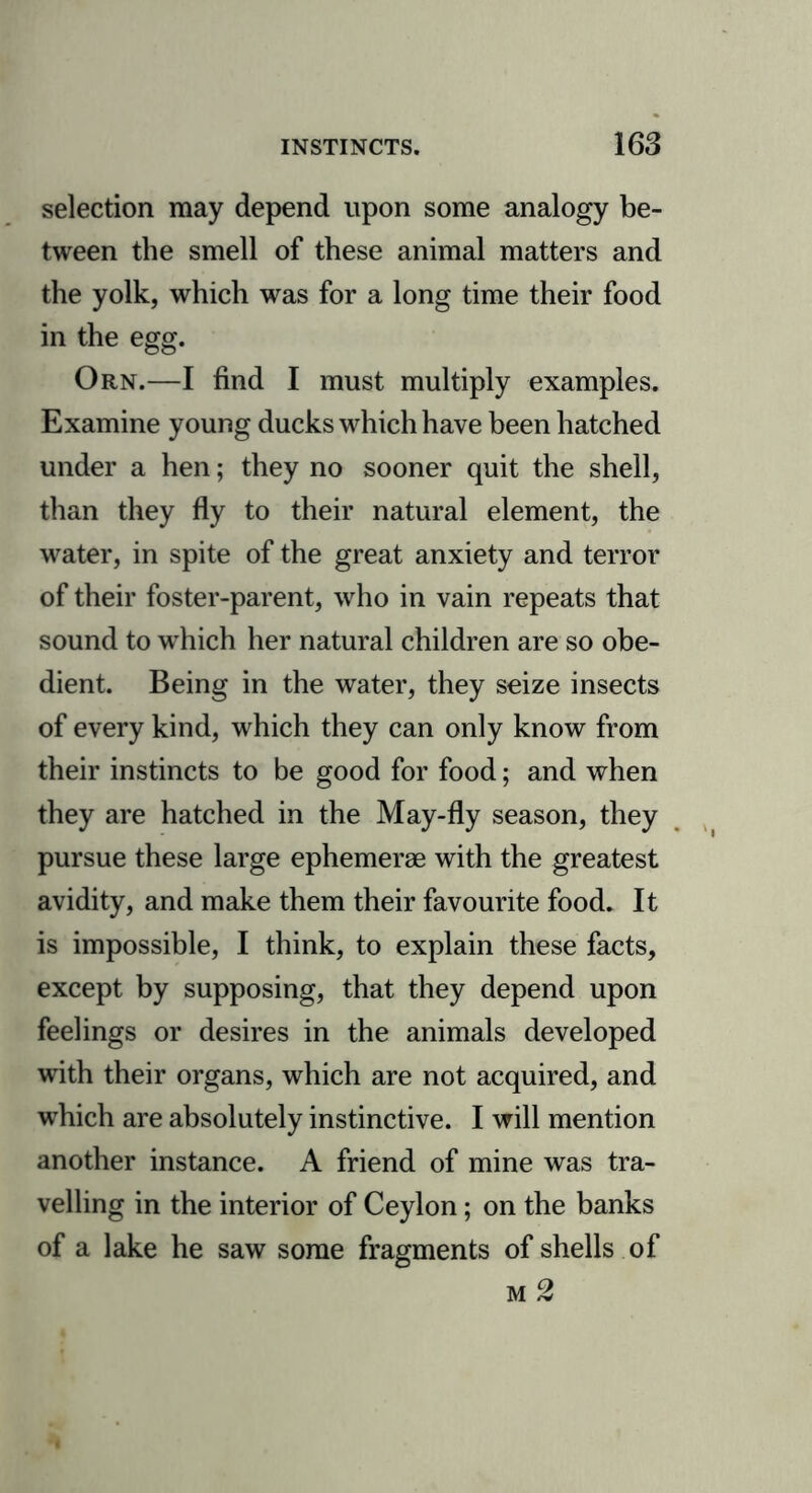 selection may depend upon some analogy be- tween the smell of these animal matters and the yolk, which was for a long time their food in the egg. Orn.—I find I must multiply examples. Examine young ducks which have been hatched under a hen; they no sooner quit the shell, than they fly to their natural element, the water, in spite of the great anxiety and terror of their foster-parent, who in vain repeats that sound to w’hich her natural children are so obe- dient. Being in the water, they seize insects of every kind, which they can only know from their instincts to be good for food; and when they are hatched in the May-fly season, they pursue these large ephemerae with the greatest avidity, and make them their favourite food. It is impossible, I think, to explain these facts, except by supposing, that they depend upon feelings or desires in the animals developed with their organs, which are not acquired, and which are absolutely instinctive. I will mention another instance. A friend of mine was tra- velling in the interior of Ceylon; on the banks of a lake he saw some fragments of shells of