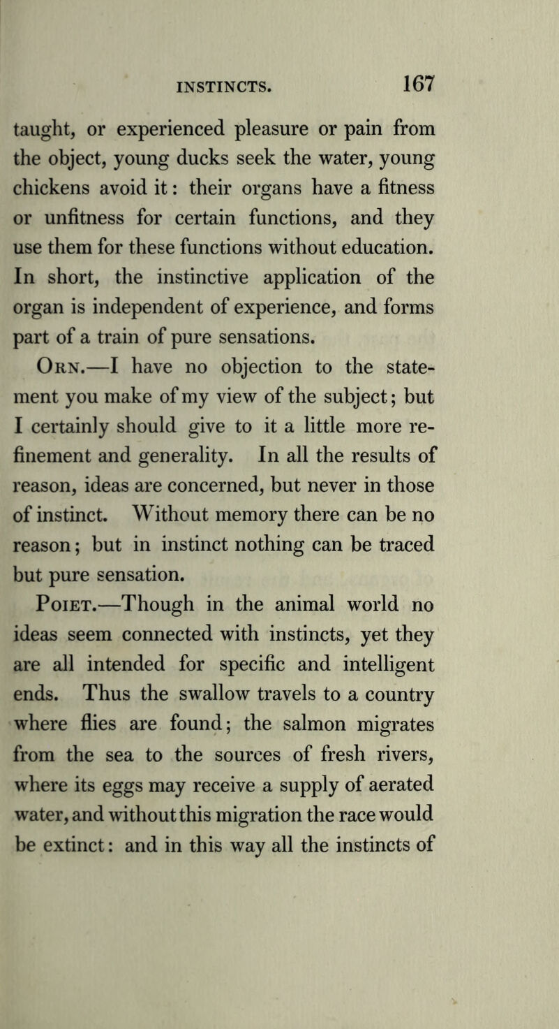taught, or experienced pleasure or pain from the object, young ducks seek the water, young chickens avoid it: their organs have a fitness or unfitness for certain functions, and they use them for these functions without education. In short, the instinctive application of the organ is independent of experience, and forms part of a train of pure sensations. Orn.—I have no objection to the state- ment you make of my view of the subject; but I certainly should give to it a little more re- finement and generality. In all the results of reason, ideas are concerned, but never in those of instinct. Without memory there can be no reason; but in instinct nothing can be traced but pure sensation. Poiet.—Though in the animal world no ideas seem connected with instincts, yet they are all intended for specific and intelligent ends. Thus the swallow travels to a country where flies are found; the salmon migrates from the sea to the sources of fresh rivers, where its eggs may receive a supply of aerated water, and without this migration the race would be extinct: and in this way all the instincts of