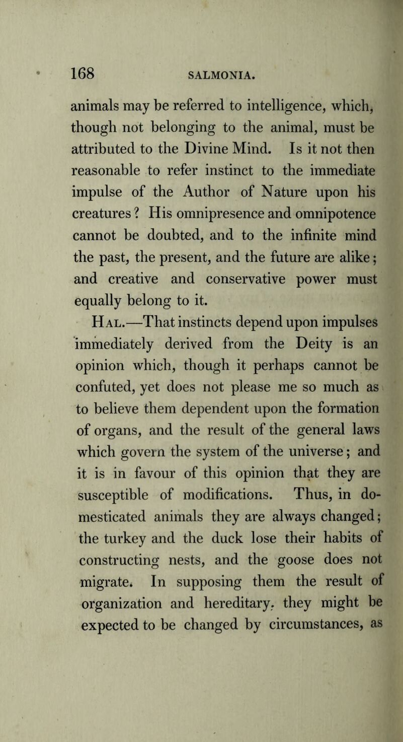 animals may be referred to intelligence, which, though not belonging to the animal, must be attributed to the Divine Mind. Is it not then reasonable to refer instinct to the immediate impulse of the Author of Nature upon his creatures ? His omnipresence and omnipotence cannot be doubted, and to the infinite mind the past, the present, and the future are alike; and creative and conservative power must equally belong to it. Hal.—That instincts depend upon impulses immediately derived from the Deity is an opinion which, though it perhaps cannot be confuted, yet does not please me so much as to believe them dependent upon the formation of organs, and the result of the general laws which govern the system of the universe; and it is in favour of this opinion that they are susceptible of modifications. Thus, in do- mesticated animals they are always changed; the turkey and the duck lose their habits of constructing nests, and the goose does not migrate. In supposing them the result of organization and hereditary, they might be expected to be changed by circumstances, as