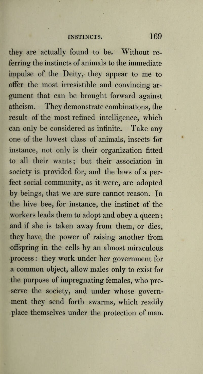 they are actually found to be. Without re- ferring the instincts of animals to the immediate impulse of the Deity, they appear to me to offer the most irresistible and convincing ar- gument that can be brought forward against atheism. They demonstrate combinations, the result of the most refined intelligence, which can only be considered as infinite. Take any one of the lowest class of animals, insects for instance, not only is their organization fitted to all their wants; but their association in society is provided for, and the laws of a per- fect social community, as it were, are adopted by beings, that we are sure cannot reason. In the hive bee, for instance, the instinct of the workers leads them to adopt and obey a queen; and if she is taken away from them, or dies, they have the power of raising another from offspring in the cells by an almost miraculous process: they work under her government for a common object, allow males only to exist for the purpose of impregnating females, who pre- serve the society, and under whose govern- ment they send forth swarms, which readily place themselves under the protection of man.