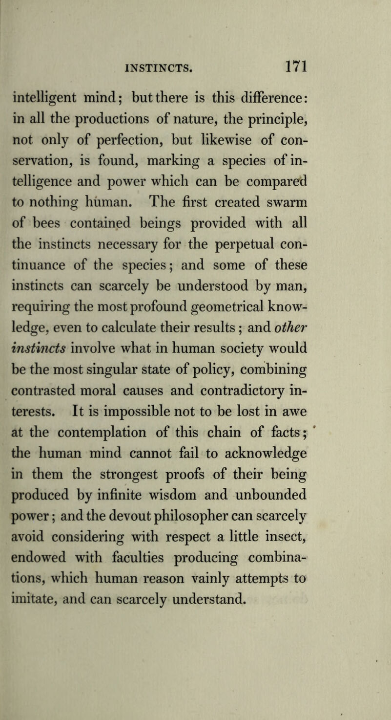 intelligent mind; but there is this difference: in all the productions of nature, the principle, not only of perfection, but likewise of con- servation, is found, marking a species of in- telligence and power which can be compared to nothing human. The first created swarm of bees contained beings provided with all the instincts necessary for the perpetual con- tinuance of the species; and some of these instincts can scarcely be understood by man, requiring the most profound geometrical know- ledge, even to calculate their results; and other instincts involve what in human society would be the most singular state of policy, combining contrasted moral causes and contradictory in- terests. It is impossible not to be lost in awe at the contemplation of this chain of facts; the human mind cannot fail to acknowledge in them the strongest proofs of their being produced by infinite wisdom and unbounded power; and the devout philosopher can scarcely avoid considering with respect a little insect, endowed with faculties producing combina- tions, which human reason vainly attempts to imitate, and can scarcely understand.