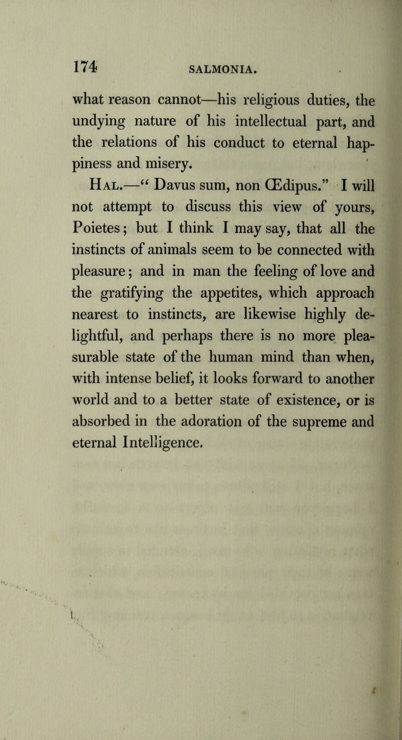 what reason cannot—his religious duties, the undying nature of his intellectual part, and the relations of his conduct to eternal hap- piness and misery. Hal.—“ Davus sum, non CEdipus.” I will not attempt to discuss this view of yours, Poietes; but I think I may say, that all the instincts of animals seem to be connected with pleasure; and in man the feeling of love and the gratifying the appetites, which approach nearest to instincts, are likewise highly de- lightful, and perhaps there is no more plea- surable state of the human mind than when, with intense belief, it looks forward to another world and to a better state of existence, or is absorbed in the adoration of the supreme and eternal Intelligence.