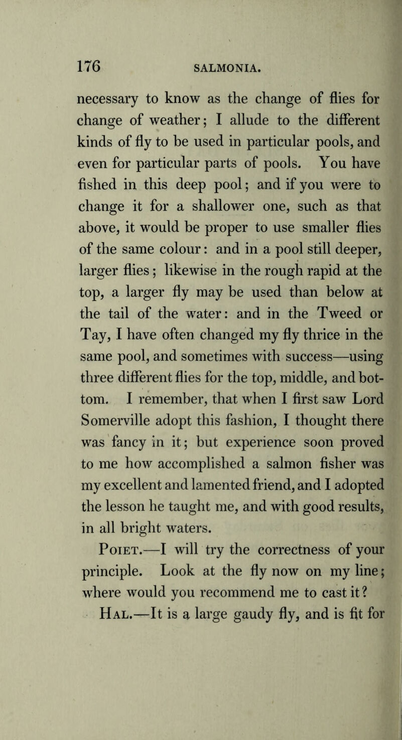 necessary to know as the change of flies for change of weather; I allude to the different kinds of fly to be used in particular pools, and even for particular parts of pools. You have fished in this deep pool; and if you were to change it for a shallower one, such as that above, it would be proper to use smaller flies of the same colour: and in a pool still deeper, larger flies; likewise in the rough rapid at the top, a larger fly may be used than below at the tail of the water: and in the Tweed or Tay, I have often changed my fly thrice in the same pool, and sometimes with success—using three different flies for the top, middle, and bot- tom. I remember, that when I first saw Lord Somerville adopt this fashion, I thought there was fancy in it; but experience soon proved to me how accomplished a salmon fisher was my excellent and lamented friend, and I adopted the lesson he taught me, and with good results, in all bright waters. Poiet.—I will try the correctness of your principle. Look at the fly now on my line; where would you recommend me to cast it ? Hal.—It is a large gaudy fly, and is fit for