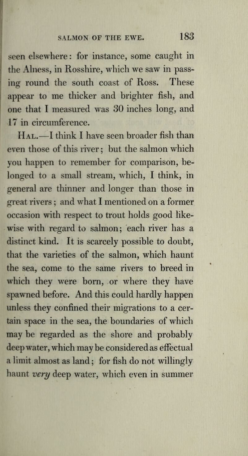 seen elsewhere: for instance, some caught in the Alness, in Rosshire, which we saw in pass- ing round the south coast of Ross. These appear to me thicker and brighter fish, and one that I measured was 30 inches long, and 17 in circumference. Hal.—I think I have seen broader fish than even those of this river; but the salmon which you happen to remember for comparison, be- longed to a small stream, which, I think, in general are thinner and longer than those in great rivers; and what I mentioned on a former occasion with respect to trout holds good like- wise with regard to salmon; each river has a distinct kind. It is scarcely possible to doubt, that the varieties of the salmon, which haunt the sea, come to the same rivers to breed in which they were born, or where they have spawned before. And this could hardly happen unless they confined their migrations to a cer- tain space in the sea, the boundaries of which may be regarded as the shore and probably deepwater, which maybe considered as effectual a limit almost as land; for fish do not willingly haunt very deep water, which even in summer