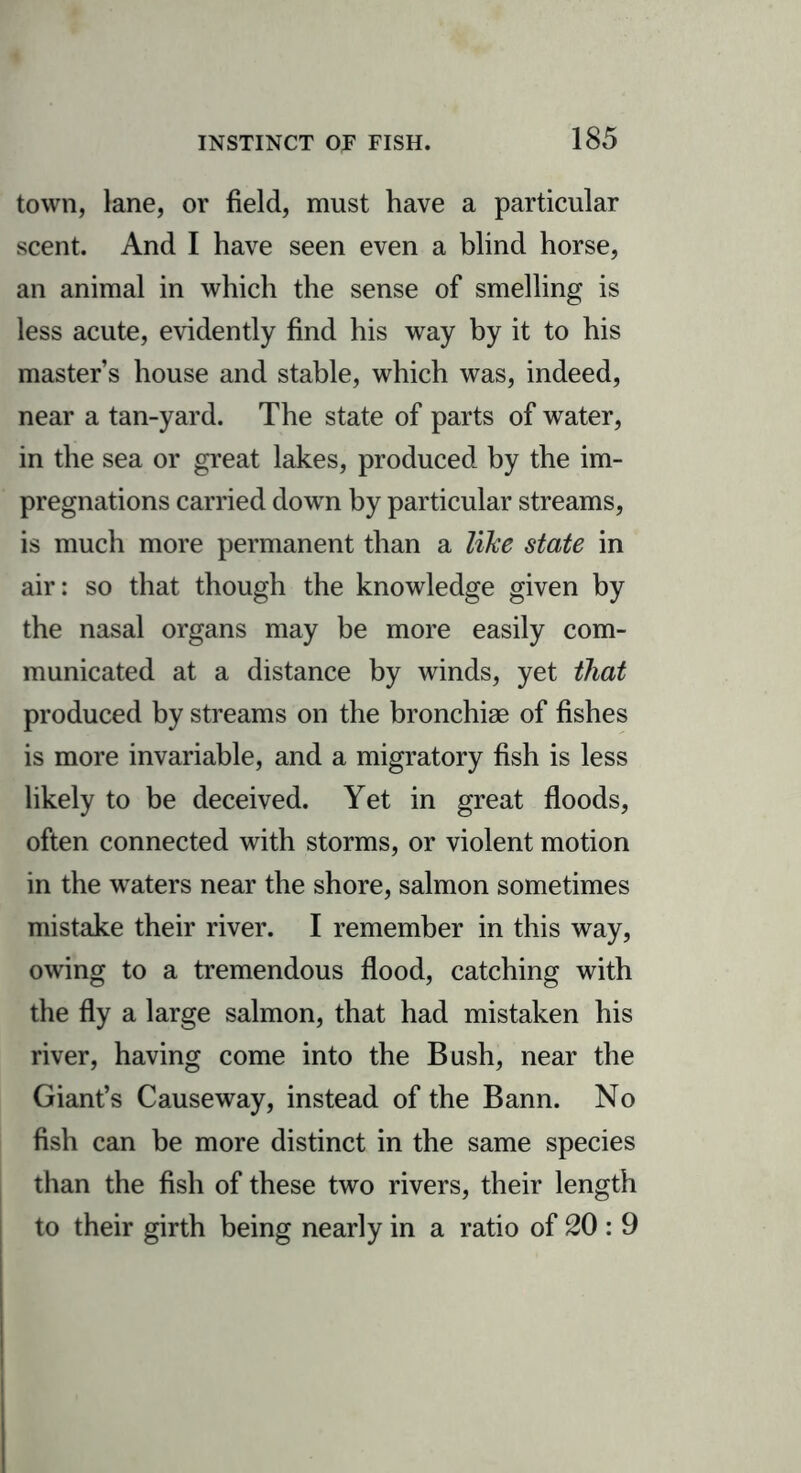 town, lane, or field, must have a particular scent. And I have seen even a blind horse, an animal in which the sense of smelling is less acute, evidently find his way by it to his master’s house and stable, which was, indeed, near a tan-yard. The state of parts of water, in the sea or great lakes, produced by the im- pregnations carried down by particular streams, is much more permanent than a like state in air: so that though the knowledge given by the nasal organs may be more easily com- municated at a distance by winds, yet that produced by streams on the bronchiae of fishes is more invariable, and a migratory fish is less likely to be deceived. Yet in great floods, often connected with storms, or violent motion in the waters near the shore, salmon sometimes mistake their river. I remember in this way, owing to a tremendous flood, catching with the fly a large salmon, that had mistaken his river, having come into the Bush, near the Giant’s Causeway, instead of the Bann. No fish can be more distinct in the same species than the fish of these two rivers, their length to their girth being nearly in a ratio of 20 : 9