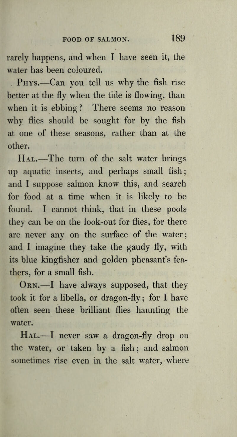 rarely happens, and when I have seen it, the water has been coloured. Phys.—Can you tell us why the fish rise better at the fly when the tide is flowing, than when it is ebbing ? There seems no reason why flies should be sought for by the fish at one of these seasons, rather than at the other. Hal.—The turn of the salt water brings up aquatic insects, and perhaps small fish; and I suppose salmon know this, and search for food at a time when it is likely to be found. I cannot think, that in these pools they can be on the look-out for flies, for there are never any on the surface of the water; and I imagine they take the gaudy fly, with its blue kingfisher and golden pheasant’s fea- thers, for a small fish. Orn.—I have always supposed, that they took it for a libella, or dragon-fly; for I have often seen these brilliant flies haunting the water. Hal.—I never saw a dragon-fly drop on the water, or taken by a fish; and salmon sometimes rise even in the salt water, where