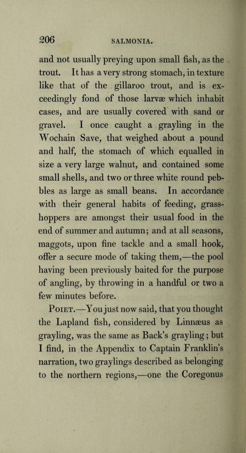 and not usually preying upon small fish, as the trout. It has a very strong stomach, in texture like that of the gillaroo trout, and is ex- ceedingly fond of those larvae which inhabit cases, and are usually covered with sand or gravel. I once caught a grayling in the Wochain Save, that weighed about a pound and half, the stomach of which equalled in size a very large walnut, and contained some small shells, and two or three white round peb- bles as large as small beans. In accordance with their general habits of feeding, grass- hoppers are amongst their usual food in the end of summer and autumn; and at all seasons, maggots, upon fine tackle and a small hook, offer a secure mode of taking them,—the pool having been previously baited for the purpose of angling, by throwing in a handful or two a few minutes before. Poiet.—You just now said, that you thought the Lapland fish, considered by Linnaeus as grayling, was the same as Back’s grayling; but I find, in the Appendix to Captain Franklin’s narration, two graylings described as belonging to the northern regions,—one the Coregonus