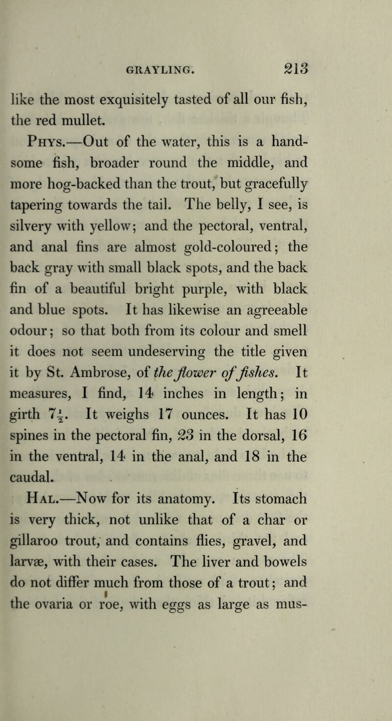 like the most exquisitely tasted of all our fish, the red mullet. Phys.—Out of the water, this is a hand- some fish, broader round the middle, and more hog-backed than the trout, but gracefully tapering towards the tail. The belly, I see, is silvery with yellow; and the pectoral, ventral, and anal fins are almost gold-coloured; the back gray with small black spots, and the back fin of a beautiful bright purple, with black and blue spots. It has likewise an agreeable odour; so that both from its colour and smell it does not seem undeserving the title given it by St. Ambrose, of the Jlower of fishes. It measures, I find, 14 inches in length; in girth 7-i. It weighs 17 ounces. It has 10 spines in the pectoral fin, 23 in the dorsal, 16 in the ventral, 14 in the anal, and 18 in the caudal. Hal.—Now for its anatomy. Its stomach is very thick, not unlike that of a char or gillaroo trout, and contains flies, gravel, and larvae, with their cases. The liver and bowels do not differ much from those of a trout; and the ovaria or roe, with eggs as large as mus-