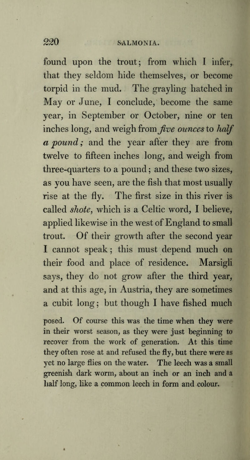 found upon the trout; from which I infer,, that they seldom hide themselves, or become torpid in the mud. The grayling hatched in May or June, I conclude, become the same year, in September or October, nine or ten inches long, and weigh from Jive ounces to half a pound; and the year after they are from twelve to fifteen inches long, and weigh from three-quarters to a pound; and these two sizes, as you have seen, are the fish that most usually rise at the fly. The first size in this river is called shote, which is a Celtic word, I believe, applied likewise in the west of England to small trout. Of their growth after the second year I cannot speak; this must depend much on their food and place of residence. Marsigli says, they do not grow after the third year, and at this age, in Austria, they are sometimes a cubit long; but though I have fished much posed. Of course this was the time when they were in their worst season, as they were just beginning to recover from the work of generation. At this time they often rose at and refused the fly, but there were as yet no large flies on the water. The leech was a small greenish dark worm, about an inch or an inch and a half long, like a common leech in form and colour.