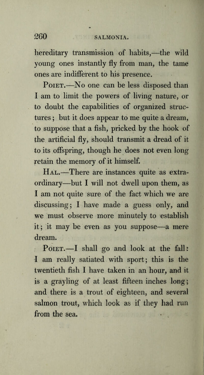 hereditary transmission of habits,—the wild young ones instantly fly from man, the tame ones are indifferent to his presence. Poiet.—No one can be less disposed than I am to limit the powers of living nature, or to doubt the capabilities of organized struc- tures ; but it does appear to me quite a dream, to suppose that a fish, pricked by the hook of the artificial fly, should transmit a dread of it to its offspring, though he does not even long retain the memory of it himself. Hal.—There are instances quite as extra- ordinary—but I will not dwell upon them, as I am not quite sure of the fact which we are discussing; I have made a guess only, and we must observe more minutely to establish it; it may be even as you suppose—a mere dream. Poiet.—I shall go and look at the fall: I am really satiated with sport; this is the twentieth fish I have taken in an hour, and it is a grayling of at least fifteen inches long; and there is a trout of eighteen, and several salmon trout, which look as if they had run from the sea.