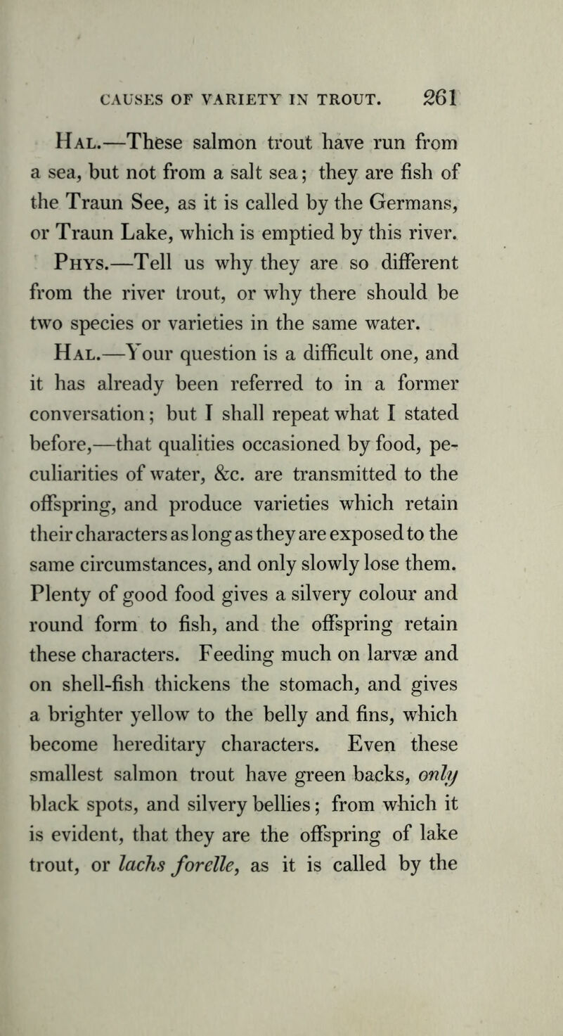 Hal.—These salmon trout have run from a sea, but not from a salt sea; they are fish of the Traun See, as it is called by the Germans, or Traun Lake, which is emptied by this river. Phys.—Tell us why they are so different from the river trout, or why there should be two species or varieties in the same water. Hal.—Your question is a difficult one, and it has already been referred to in a former conversation; but I shall repeat what I stated before,—that qualities occasioned by food, pe- culiarities of water, &c. are transmitted to the offspring, and produce varieties which retain their characters as long as they are exposed to the same circumstances, and only slowly lose them. Plenty of good food gives a silvery colour and round form to fish, and the offspring retain these characters. Feeding much on larvae and on shell-fish thickens the stomach, and gives a brighter yellow to the belly and fins, which become hereditary characters. Even these smallest salmon trout have green backs, only black spots, and silvery bellies; from which it is evident, that they are the offspring of lake trout, or lacks forelle, as it is called by the