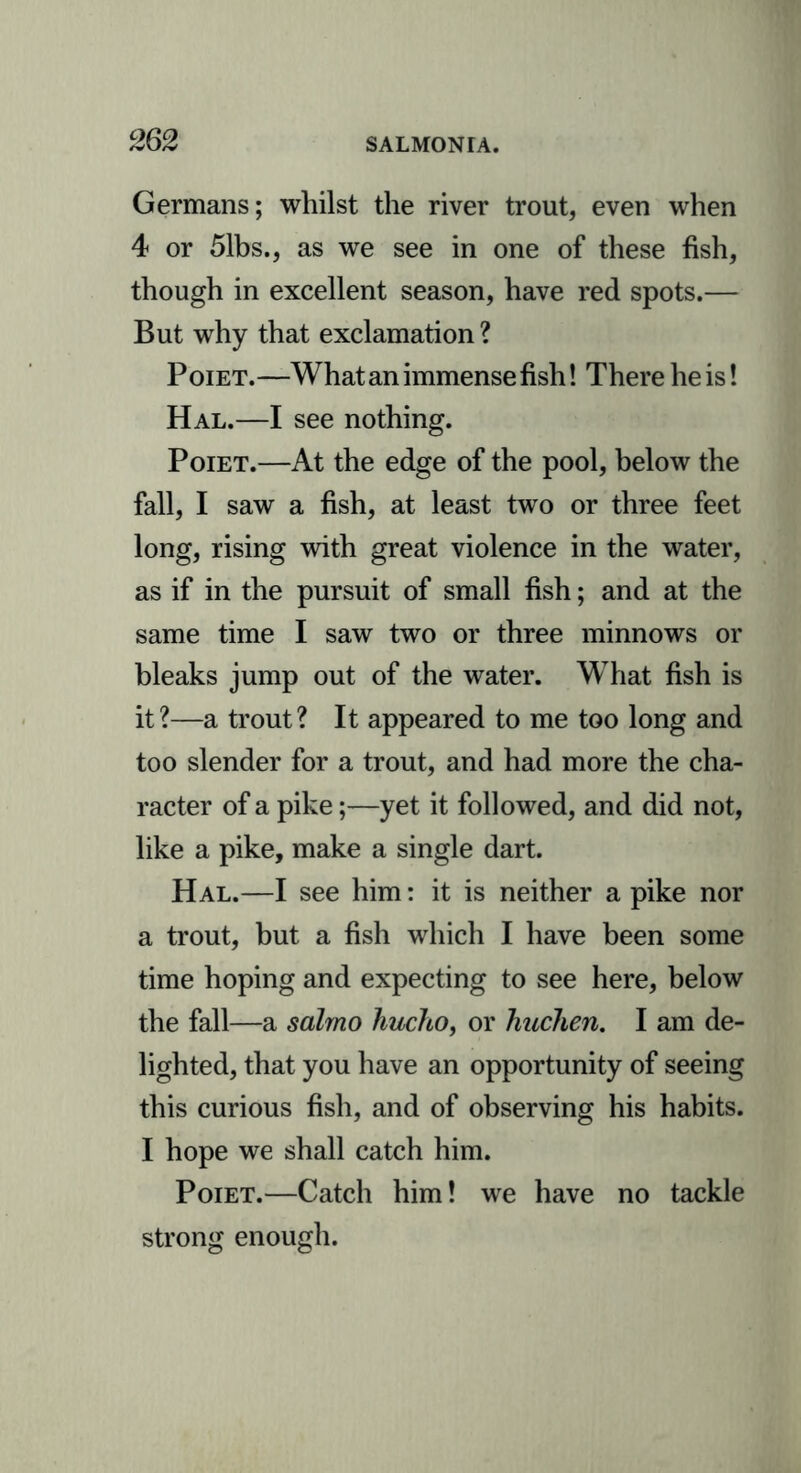 Germans; whilst the river trout, even when 4 or 51bs., as we see in one of these fish, though in excellent season, have red spots.— But why that exclamation ? Poiet.—What an immense fish! There he is! Hal.—I see nothing. Poiet.—At the edge of the pool, below the fall, I saw a fish, at least two or three feet long, rising with great violence in the water, as if in the pursuit of small fish; and at the same time I saw two or three minnows or bleaks jump out of the water. What fish is it?—a trout? It appeared to me too long and too slender for a trout, and had more the cha- racter of a pike;—yet it followed, and did not, like a pike, make a single dart. Hal.—I see him: it is neither a pike nor a trout, but a fish which I have been some time hoping and expecting to see here, below the fall—a salmo hucho, or huchen. I am de- lighted, that you have an opportunity of seeing this curious fish, and of observing his habits. I hope we shall catch him. Poiet.—Catch him! we have no tackle strong enough.