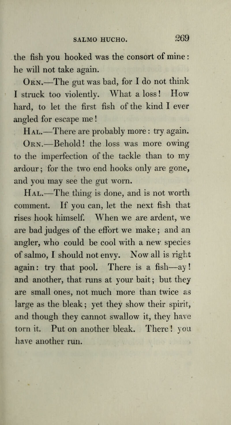 the fish you hooked was the consort of mine: he will not take again. Orn.—The gut was bad, for I do not think I struck too violently. What a loss! How hard, to let the first fish of the kind I ever angled for escape me! Hal.—There are probably more: try again. Orn.—Behold! the loss was more owing to the imperfection of the tackle than to my ardour; for the two end hooks only are gone, and you may see the gut worn. Hal.—The thing is done, and is not worth comment. If you can, let the next fish that rises hook himself. When we are ardent, we are bad judges of the effort we make; and an angler, who could be cool with a new species of salmo, I should not envy. Now all is right again: try that pool. There is a fish—ay! and another, that runs at your bait; but they are small ones, not much more than twice as large as the bleak; yet they show their spirit, and though they cannot swallow it, they have torn it. Put on another bleak. There ! you have another run.