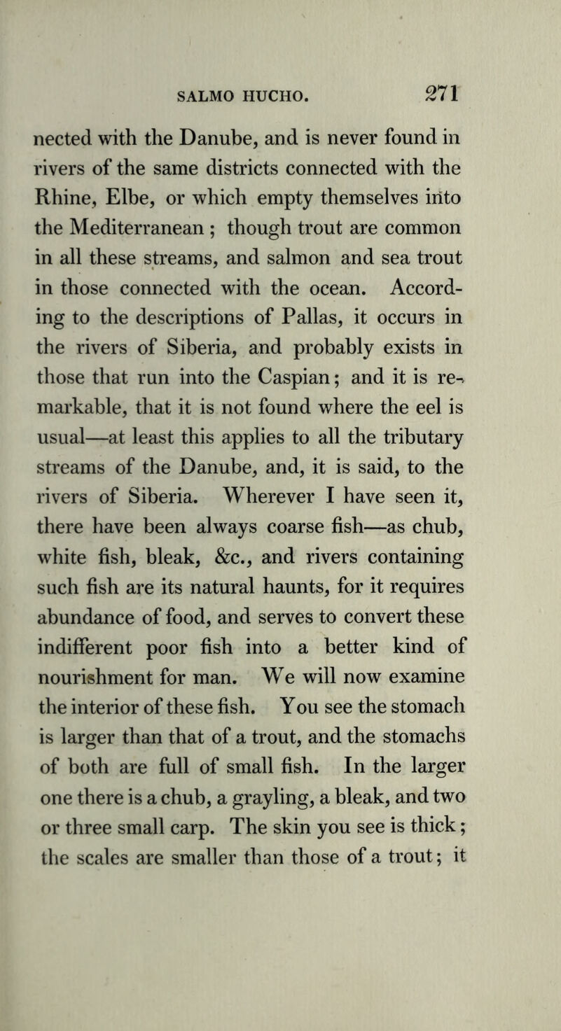 nected with the Danube, and is never found in rivers of the same districts connected with the Rhine, Elbe, or which empty themselves into the Mediterranean ; though trout are common in all these streams, and salmon and sea trout in those connected with the ocean. Accord- ing to the descriptions of Pallas, it occurs in the rivers of Siberia, and probably exists in those that run into the Caspian; and it is re^ markable, that it is not found where the eel is usual—at least this applies to all the tributary streams of the Danube, and, it is said, to the rivers of Siberia. Wherever I have seen it, there have been always coarse fish—as chub, white fish, bleak, &c., and rivers containing such fish are its natural haunts, for it requires abundance of food, and serves to convert these indifferent poor fish into a better kind of nourishment for man. We will now examine the interior of these fish. You see the stomach is larger than that of a trout, and the stomachs of both are full of small fish. In the larger one there is a chub, a grayling, a bleak, and two or three small carp. The skin you see is thick; the scales are smaller than those of a trout; it