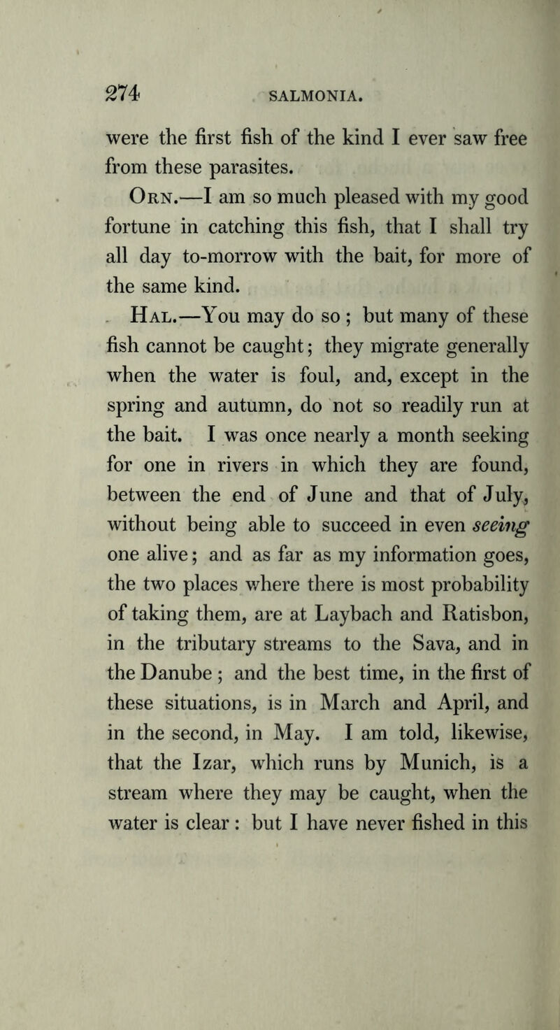 m were the first fish of the kind I ever saw free from these parasites. Orn.—I am so much pleased with my good fortune in catching this fish, that I shall try all day to-morrow with the bait, for more of the same kind. Hal.—You may do so ; but many of these fish cannot be caught; they migrate generally when the water is foul, and, except in the spring and autumn, do not so readily run at the bait. I was once nearly a month seeking for one in rivers in which they are found, between the end of June and that of July, without being able to succeed in even seeing one alive; and as far as my information goes, the two places where there is most probability of taking them, are at Laybach and Ratisbon, in the tributary streams to the Sava, and in the Danube ; and the best time, in the first of these situations, is in March and April, and in the second, in May. I am told, likewise, that the Izar, which runs by Munich, is a stream where they may be caught, when the