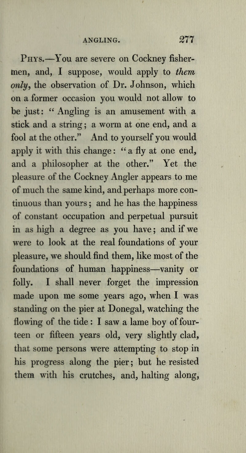 Phys.—You are severe on Cockney fisher- men, and, I suppose, would apply to them, only, the observation of Dr. Johnson, which on a former occasion you would not allow to be just: “ Angling is an amusement with a stick and a string; a worm at one end, and a fool at the other.” And to yourself you would apply it with this change: “ a fly at one end, and a philosopher at the other.” Yet the pleasure of the Cockney Angler appears to me of much the same kind, and perhaps more con- tinuous than yours; and he has the happiness of constant occupation and perpetual pursuit in as high a degree as you have; and if we were to look at the real foundations of your pleasure, we should find them, like most of the foundations of human happiness—vanity or folly. I shall never forget the impression made upon me some years ago, when I was standing on the pier at Donegal, watching the flowing of the tide : I saw a lame boy of four- teen or fifteen years old, very slightly clad, that some persons were attempting to stop in his progress along the pier; but he resisted them with his crutches, and, halting along,