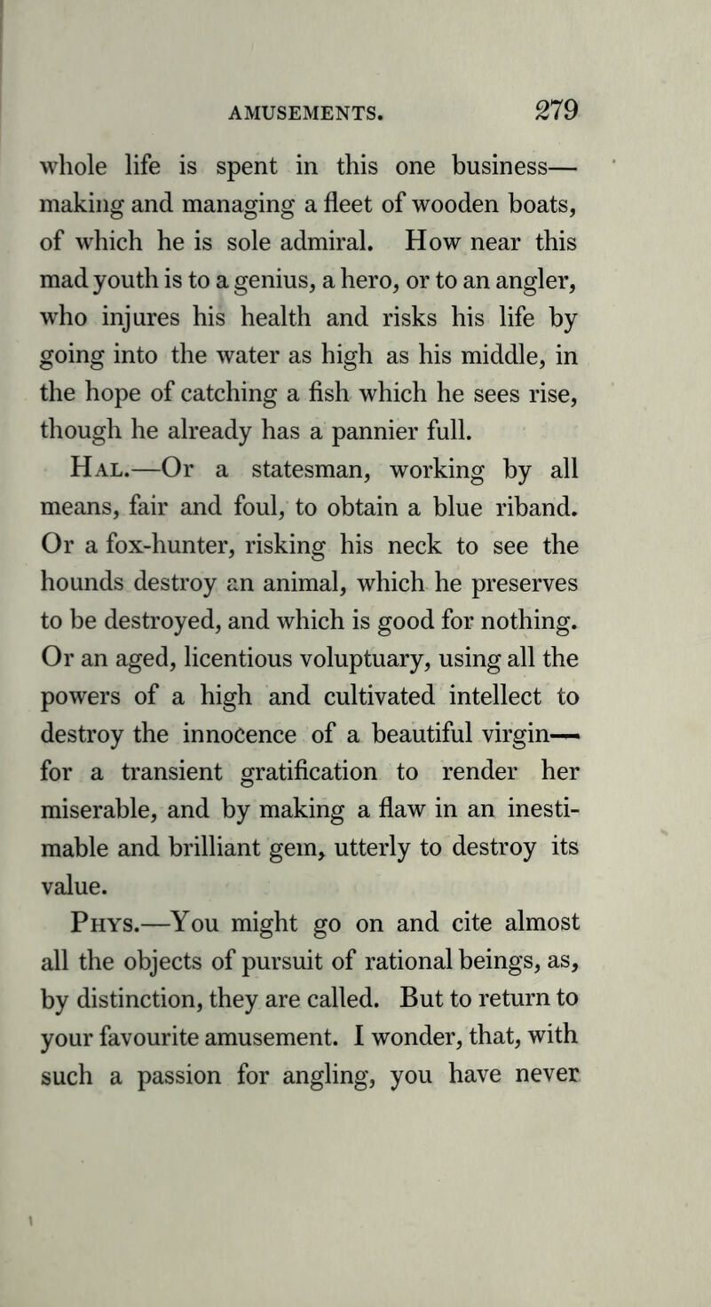 whole life is spent in this one business— making and managing a fleet of wooden boats, of which he is sole admiral. How near this mad youth is to a genius, a hero, or to an angler, who injures his health and risks his life by going into the water as high as his middle, in the hope of catching a fish which he sees rise, though he already has a pannier full. Hal.—Or a statesman, working by all means, fair and foul, to obtain a blue riband. Or a fox-hunter, risking his neck to see the hounds destroy an animal, which he preserves to be destroyed, and which is good for nothing. Or an aged, licentious voluptuary, using all the powers of a high and cultivated intellect to destroy the innocence of a beautiful virgin— for a transient gratification to render her miserable, and by making a flaw in an inesti- mable and brilliant gem, utterly to destroy its value. Phys.—You might go on and cite almost all the objects of pursuit of rational beings, as, by distinction, they are called. But to return to your favourite amusement. I wonder, that, with such a passion for angling, you have never