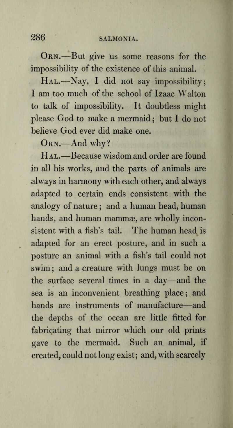 Orn.—But give us some reasons for the impossibility of the existence of this animal. Hal.—Nay, I did not say impossibility; I am too much of the school of Izaac Walton to talk of impossibility. It doubtless might please God to make a mermaid; but I do not believe God ever did make one. Orn.—And why? Hal.—Because wisdom and order are found in all his works, and the parts of animals are always in harmony with each other, and always adapted to certain ends consistent with the analogy of nature; and a human head, human hands, and human mammae, are wholly incon- sistent with a fish’s tail. The human head is adapted for an erect posture, and in such a posture an animal with a fish’s tail could not swim; and a creature with lungs must be on the surface several times in a day—and the sea is an inconvenient breathing place; and hands are instruments of manufacture—and the depths of the ocean are little fitted for fabricating that mirror which our old prints gave to the mermaid. Such an animal, if created, could not long exist; and, with scarcely