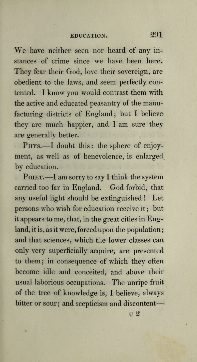 We have neither seen nor heard of any in- stances of crime since we have been here. They fear their God, love their sovereign, are obedient to the laws, and seem perfectly con- tented. I know you would contrast them with the active and educated peasantry of the manu- facturing districts of England; but I believe they are much happier, and I am sure they are generally better. Phys.—I doubt this: the sphere of enjoy- ment, as well as of benevolence, is enlarged by education. Poiet.—I am sorry to say I think the system carried too far in England. God forbid, that any useful light should be extinguished! Let persons who wish for education receive it; but it appears to me, that, in the great cities in Eng- land, it is, as it were, forced upon the population; and that sciences, which the lower classes can only very superficially acquire, are presented to them; in consequence of which they often become idle and conceited, and above their usual laborious occupations. The unripe fruit of the tree of knowledge is, I believe, always bitter or sour; and scepticism and discontent— u 2