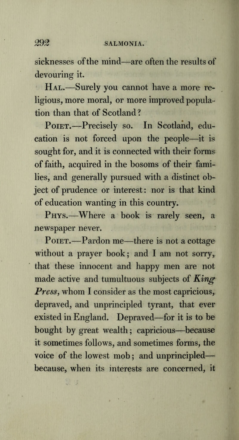 sicknesses of the mind—are often the results of devouring it. Hal.—Surely you cannot have a more re- ligious, more moral, or more improved popula- tion than that of Scotland ? Poiet.—Precisely so. In Scotland, edu- cation is not forced upon the people—it is sought for, and it is connected with their forms of faith, acquired in the bosoms of their fami- lies, and generally pursued with a distinct ob- ject of prudence or interest: nor is that kind of education wanting in this country. Phys.—Where a book is rarely seen, a newspaper never. Poiet.—Pardon me—there is not a cottage without a prayer book; and I am not sorry, that these innocent and happy men are not made active and tumultuous subjects of King Press, whom I consider as the most capricious, depraved, and unprincipled tyrant, that ever existed in England. Depraved—for it is to be bought by great wealth; capricious—because it sometimes follows, and sometimes forms, the voice of the lowest mob; and unprincipled— because, when its interests are concerned, it