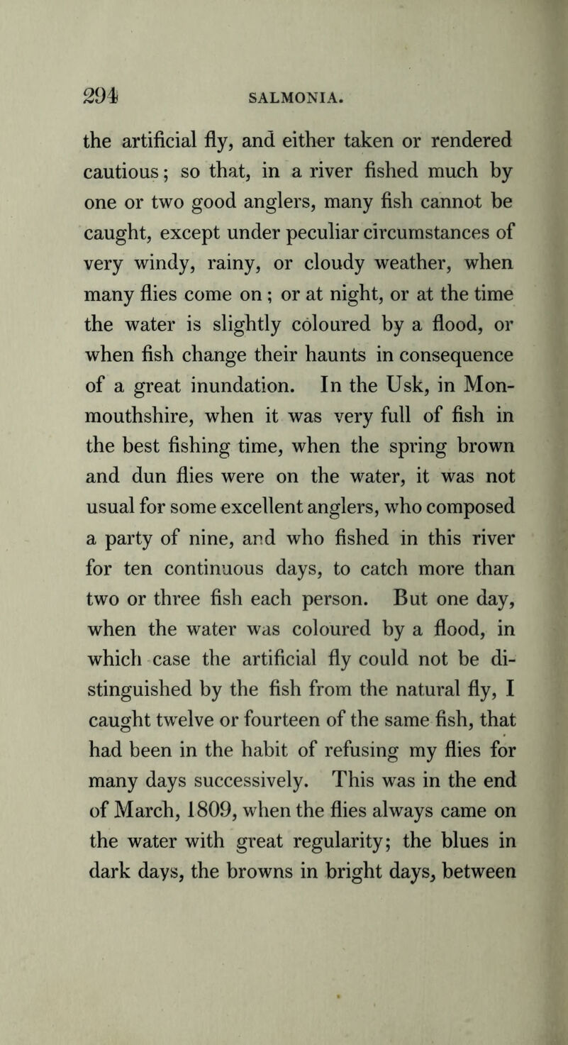 the artificial fly, and either taken or rendered cautious; so that, in a river fished much by one or two good anglers, many fish cannot be caught, except under peculiar circumstances of very windy, rainy, or cloudy weather, when many flies come on; or at night, or at the time the water is slightly coloured by a flood, or when fish change their haunts in consequence of a great inundation. In the Usk, in Mon- mouthshire, when it was very full of fish in the best fishing time, when the spring brown and dun flies were on the water, it was not usual for some excellent anglers, who composed a party of nine, and who fished in this river for ten continuous days, to catch more than two or three fish each person. But one day, when the water was coloured by a flood, in which case the artificial fly could not be di- stinguished by the fish from the natural fly, I caught twelve or fourteen of the same fish, that had been in the habit of refusing my flies for many days successively. This was in the end of March, 1809, when the flies always came on the water with great regularity; the blues in dark days, the browns in bright days, between