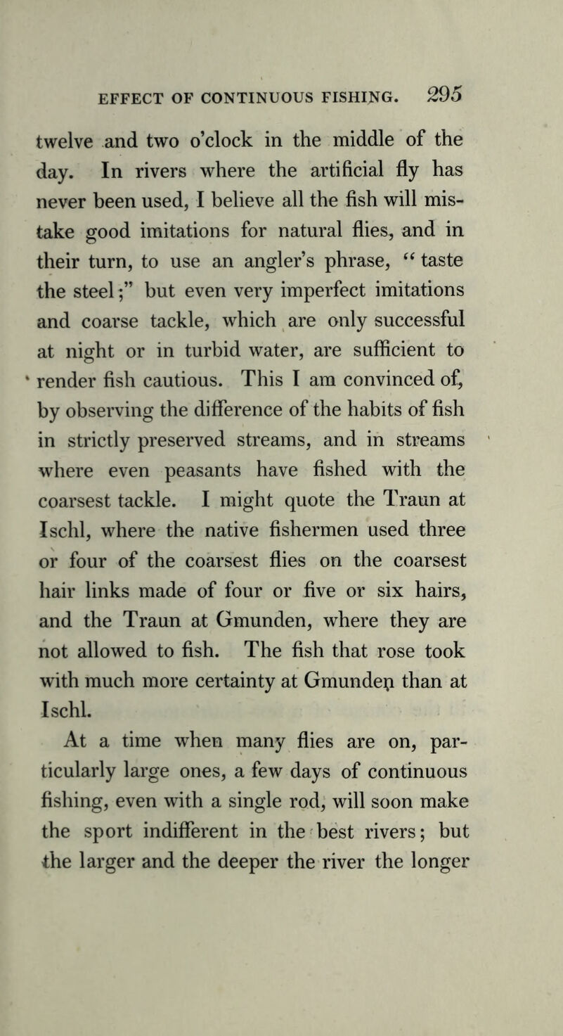 twelve and two o’clock in the middle of the day. In rivers where the artificial fly has never been used, I believe all the fish will mis- take good imitations for natural flies, and in their turn, to use an angler’s phrase, “ taste the steel ;” but even very imperfect imitations and coarse tackle, which are only successful at night or in turbid water, are sufficient to * render fish cautious. This I am convinced of, by observing the difference of the habits of fish in strictly preserved streams, and in streams where even peasants have fished with the coarsest tackle. I might quote the Traun at Ischl, where the native fishermen used three or four of the coarsest flies on the coarsest hair links made of four or five or six hairs, and the Traun at Gmunden, where they are not allowed to fish. The fish that rose took with much more certainty at Gmundep than at Ischl. At a time when many flies are on, par- ticularly large ones, a few days of continuous fishing, even with a single rod, will soon make the sport indifferent in the best rivers; but the larger and the deeper the river the longer