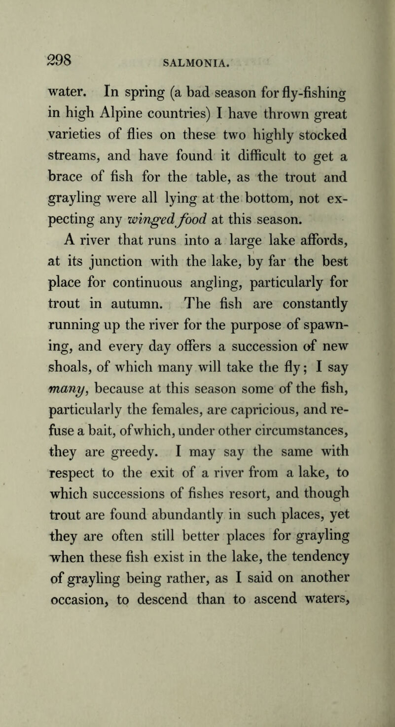 water. In spring (a bad season for fly-fishing in high Alpine countries) I have thrown great varieties of flies on these two highly stocked streams, and have found it difficult to get a brace of fish for the table, as the trout and grayling were all lying at the bottom, not ex- pecting any winged food at this season. A river that runs into a large lake affords, at its junction with the lake, by far the best place for continuous angling, particularly for trout in autumn. The fish are constantly running up the river for the purpose of spawn- ing, and every day offers a succession of new shoals, of which many will take the fly; I say many, because at this season some of the fish, particularly the females, are capricious, and re- fuse a bait, of which, under other circumstances, they are greedy. I may say the same with respect to the exit of a river from a lake, to which successions of fishes resort, and though trout are found abundantly in such places, yet they are often still better places for grayling when these fish exist in the lake, the tendency of grayling being rather, as I said on another occasion, to descend than to ascend waters,