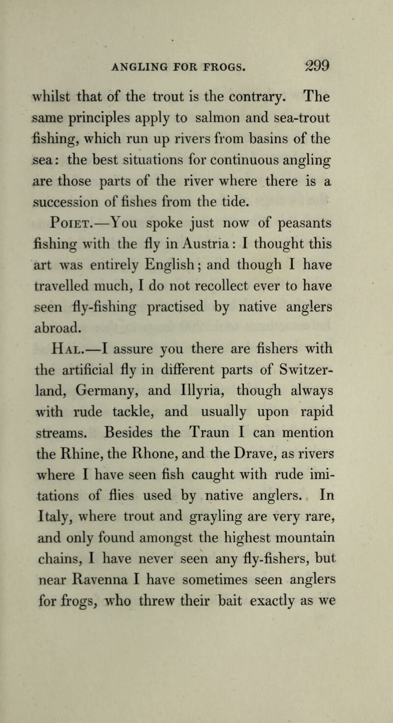 whilst that of the trout is the contrary. The same principles apply to salmon and sea-trout fishing, which run up rivers from basins of the sea: the best situations for continuous angling are those parts of the river where there is a .succession of fishes from the tide. Poiet.—You spoke just now of peasants fishing with the fly in Austria: I thought this art was entirely English; and though I have travelled much, I do not recollect ever to have seen fly-fishing practised by native anglers abroad. Hal.—I assure you there are fishers with the artificial fly in different parts of Switzer- land, Germany, and Illyria, though always with rude tackle, and usually upon rapid streams. Besides the Traun I can mention the Rhine, the Rhone, and the Drave, as rivers where I have seen fish caught with rude imi- tations of flies used by native anglers. In Italy, where trout and grayling are very rare, and only found amongst the highest mountain chains, I have never seen any fly-fishers, but near Ravenna I have sometimes seen anglers for frogs, who threw their bait exactly as we