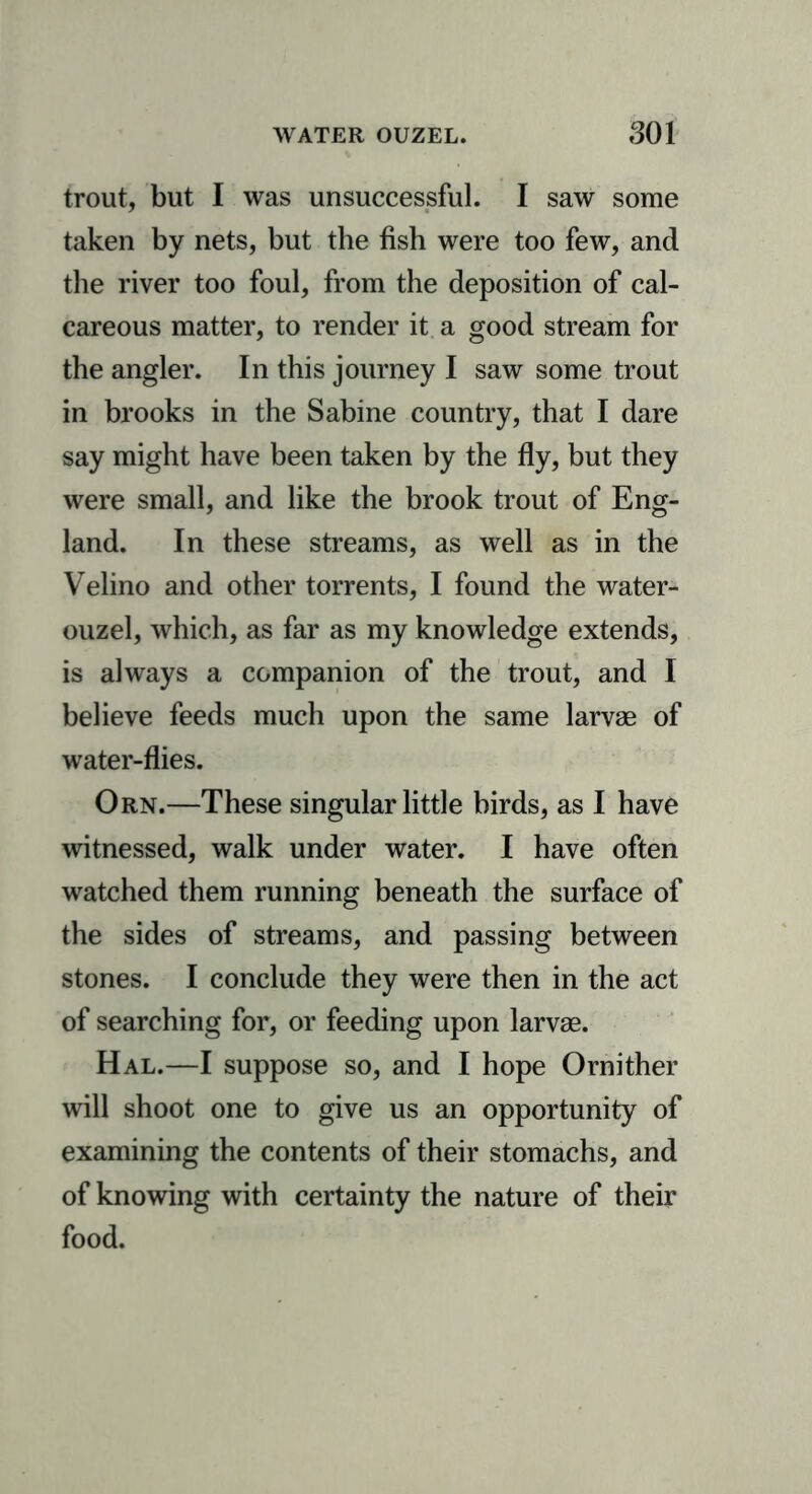 trout, but I was unsuccessful. I saw some taken by nets, but the fish were too few, and the river too foul, from the deposition of cal- careous matter, to render it a good stream for the angler. In this journey I saw some trout in brooks in the Sabine country, that I dare say might have been taken by the fly, but they were small, and like the brook trout of Eng- land. In these streams, as well as in the Velino and other torrents, I found the water- ouzel, which, as far as my knowledge extends, is always a companion of the trout, and I believe feeds much upon the same larvae of water-flies. Orn.—These singular little birds, as I have witnessed, walk under water. I have often watched them running beneath the surface of the sides of streams, and passing between stones. I conclude they were then in the act of searching for, or feeding upon larvae. Hal.—I suppose so, and I hope Ornither will shoot one to give us an opportunity of examining the contents of their stomachs, and of knowing with certainty the nature of their food.