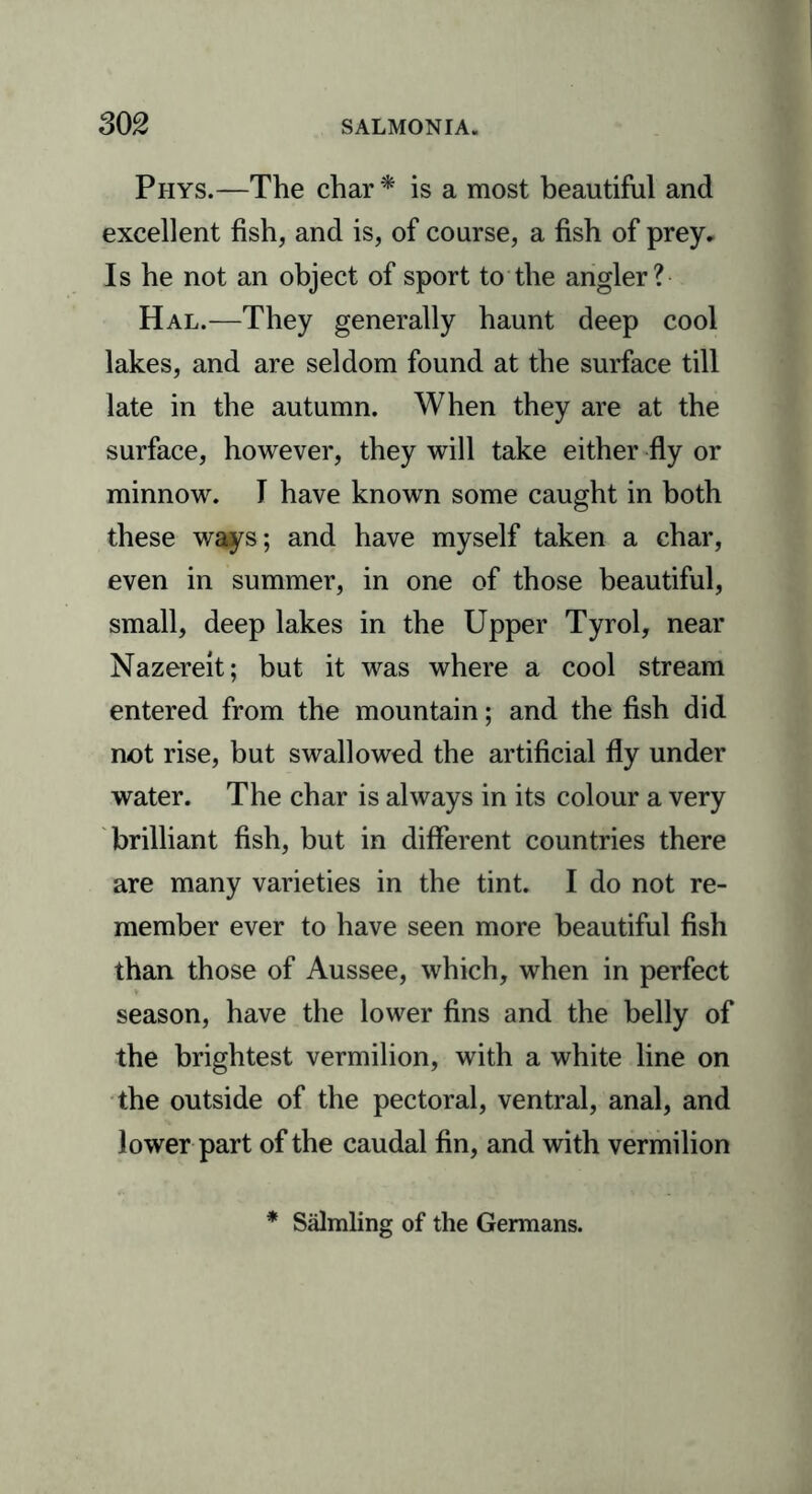 Phys.—The char* is a most beautiful and excellent fish, and is, of course, a fish of prey. Is he not an object of sport to the angler? Hal.—They generally haunt deep cool lakes, and are seldom found at the surface till late in the autumn. When they are at the surface, however, they will take either fly or minnow. I have known some caught in both these ways; and have myself taken a char, even in summer, in one of those beautiful, small, deep lakes in the Upper Tyrol, near Nazereit; but it was where a cool stream entered from the mountain; and the fish did not rise, but swallowed the artificial fly under water. The char is always in its colour a very brilliant fish, but in different countries there are many varieties in the tint. I do not re- member ever to have seen more beautiful fish than those of Aussee, which, when in perfect season, have the lower fins and the belly of the brightest vermilion, with a white line on the outside of the pectoral, ventral, anal, and lower part of the caudal fin, and with vermilion * Salmling of the Germans.