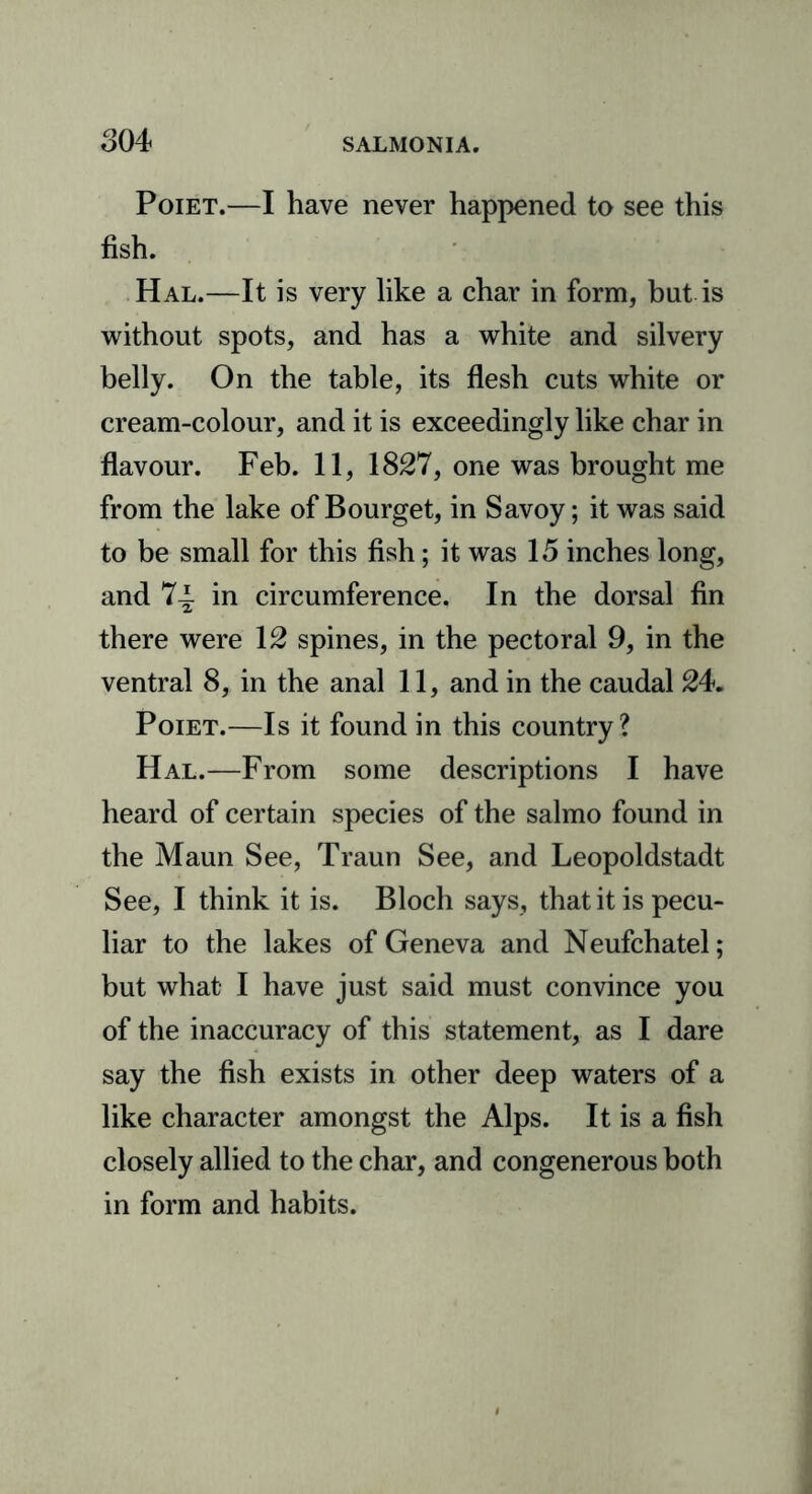 Poiet.—I have never happened to see this fish. Hal.—It is very like a char in form, but is without spots, and has a white and silvery belly. On the table, its flesh cuts white or cream-colour, and it is exceedingly like char in flavour. Feb. 11, 1827, one was brought me from the lake of Bourget, in Savoy; it was said to be small for this fish; it was 15 inches long, and 7~ in circumference. In the dorsal fin there were 12 spines, in the pectoral 9, in the ventral 8, in the anal 11, and in the caudal 24. Poiet.—Is it found in this country? Hal.—From some descriptions I have heard of certain species of the salmo found in the Maun See, Traun See, and Leopoldstadt See, I think it is. Bloch says, that it is pecu- liar to the lakes of Geneva and Neufchatel; but what I have just said must convince you of the inaccuracy of this statement, as I dare say the fish exists in other deep waters of a like character amongst the Alps. It is a fish closely allied to the char, and congenerous both in form and habits.