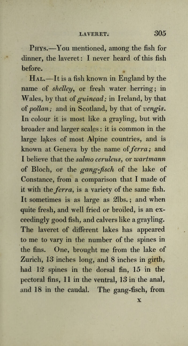 Phys.—You mentioned, among the fish for dinner, the laveret: I never heard of this fish before. Hal.—It is a fish known in England by the name of shelley, or fresh water herring; in Wales, by that of guinead; in Ireland, by that of pollan; and in Scotland, by that of vengis. In colour it is most like a grayling, but with broader and larger scales: it is common in the large lakes of most Alpine countries, and is known at Geneva by the name offerra; and I believe that the salmo ceruleus, or wartmann of Bloch, or the gang-fsch of the lake of Constance, from a comparison that I made of it with the ferra, is a variety of the same fish. It sometimes is as large as 21bs.; and when quite fresh, and well fried or broiled, is an ex- ceedingly good fish, and calvers like a grayling. The laveret of different lakes has appeared to me to vary in the number of the spines in the fins. One, brought me from the lake of Zurich, 13 inches long, and 8 inches in girth, had 12 spines in the dorsal fin, 15 in the pectoral fins, 11 in the ventral, 13 in the anal, and 18 in the caudal. The gang-fisch, from x